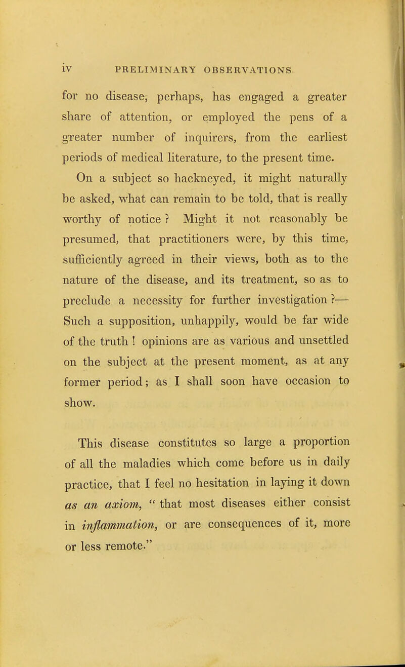 for no disease, perhaps, has engaged a greater share of attention, or employed the pens of a greater number of inquirers, from the earliest periods of medical literature, to the present time. On a subject so hackneyed, it might naturally be asked, what can remain to be told, that is really worthy of notice ? Might it not reasonably be presumed, that practitioners were, by this time, sufficiently agreed in their views, both as to the nature of the disease, and its treatment, so as to preclude a necessity for further investigation ?— Such a supposition, unhappily, would be far wide of the truth ! opinions are as various and unsettled on the subject at the present moment, as at any former period; as I shall soon have occasion to show. This disease constitutes so large a proportion of all the maladies which come before us in daily practice, that I feel no hesitation in laying it down as an axiom,  that most diseases either consist in inflammation, or are consequences of it, more or less remote.