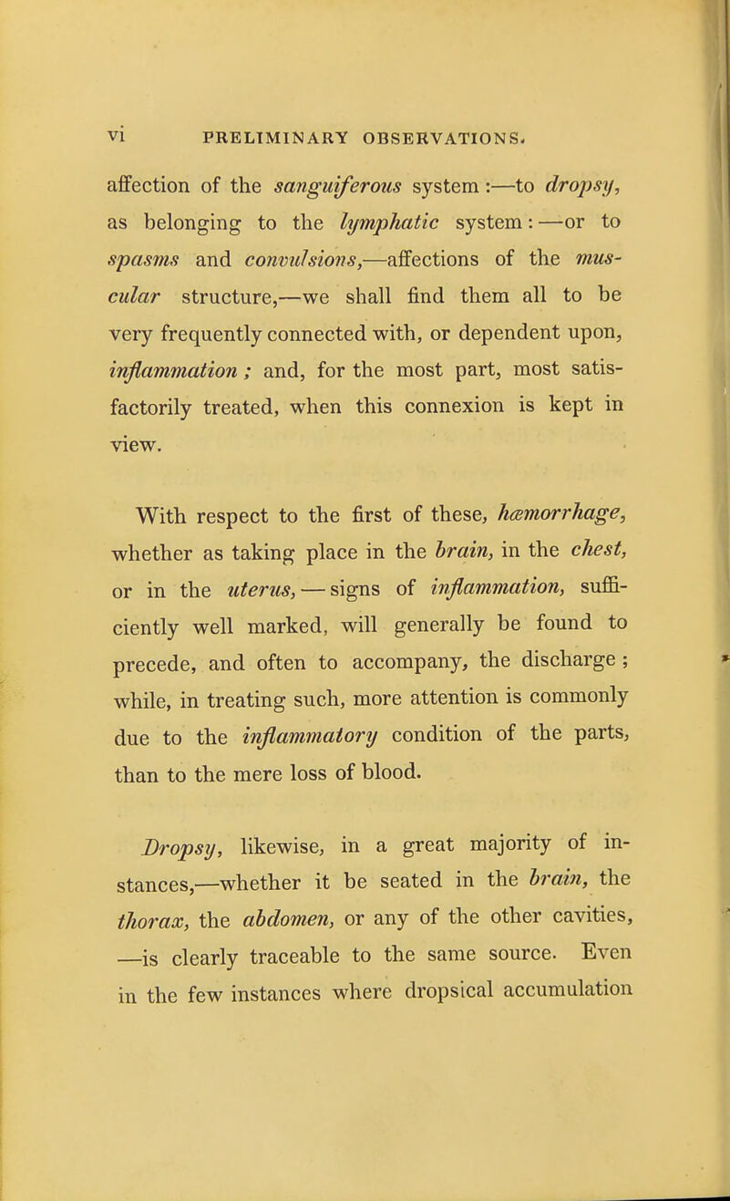 affection of the sanguiferous system:—to dropsy, as belonging to the lymphatic system: —or to spasms and convulsions,—affections of the mus- cular structure,—we shall find them all to be very frequently connected with, or dependent upon, inflammation; and, for the most part, most satis- factorily treated, when this connexion is kept in view. With respect to the first of these, hemorrhage, whether as taking place in the brain, in the chest, or in the uterus, — signs of inflammation, suffi- ciently well marked, will generally be found to precede, and often to accompany, the discharge ; while, in treating such, more attention is commonly due to the inflammatory condition of the parts, than to the mere loss of blood. Dropsy, likewise, in a great majority of in- stances,—whether it be seated in the brain, the thorax, the abdomen, or any of the other cavities, —is clearly traceable to the same source. Even in the few instances where dropsical accumulation