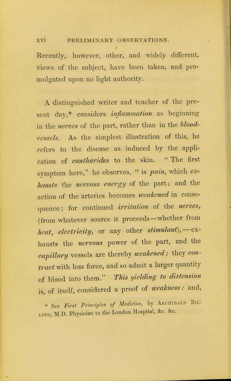 Recently, however, other, and widely different, views of the subject, have been taken, and pro- mulgated upon no light authority. A distinguished writer and teacher of the pre- sent day,* considers inflammation as beginning in the nerves of the part, rather than in the blood- vessels. As the simplest illustration of this, he refers to the disease as induced by the appli- cation of cantharides to the skin.  The first symptom here, he observes,  is pain, which ex- hausts the nervous energy of the part; and the action of the arteries becomes weakened in conse- quence; for continued irritation of the nerves, (from whatever source it proceeds—whether from heat, electricity, or any other stimulant),—ex- hausts the nervous power of the part, and the capillary vessels are thereby weakened; they con- tract with less force, and so admit a larger quantity of blood into them. This yielding to distension is, of itself, considered a proof of weakness: and, * See First Principles of Medicine, by Archibald Bil- ling, M.D. Physician to the London Hospital, &c. &c.