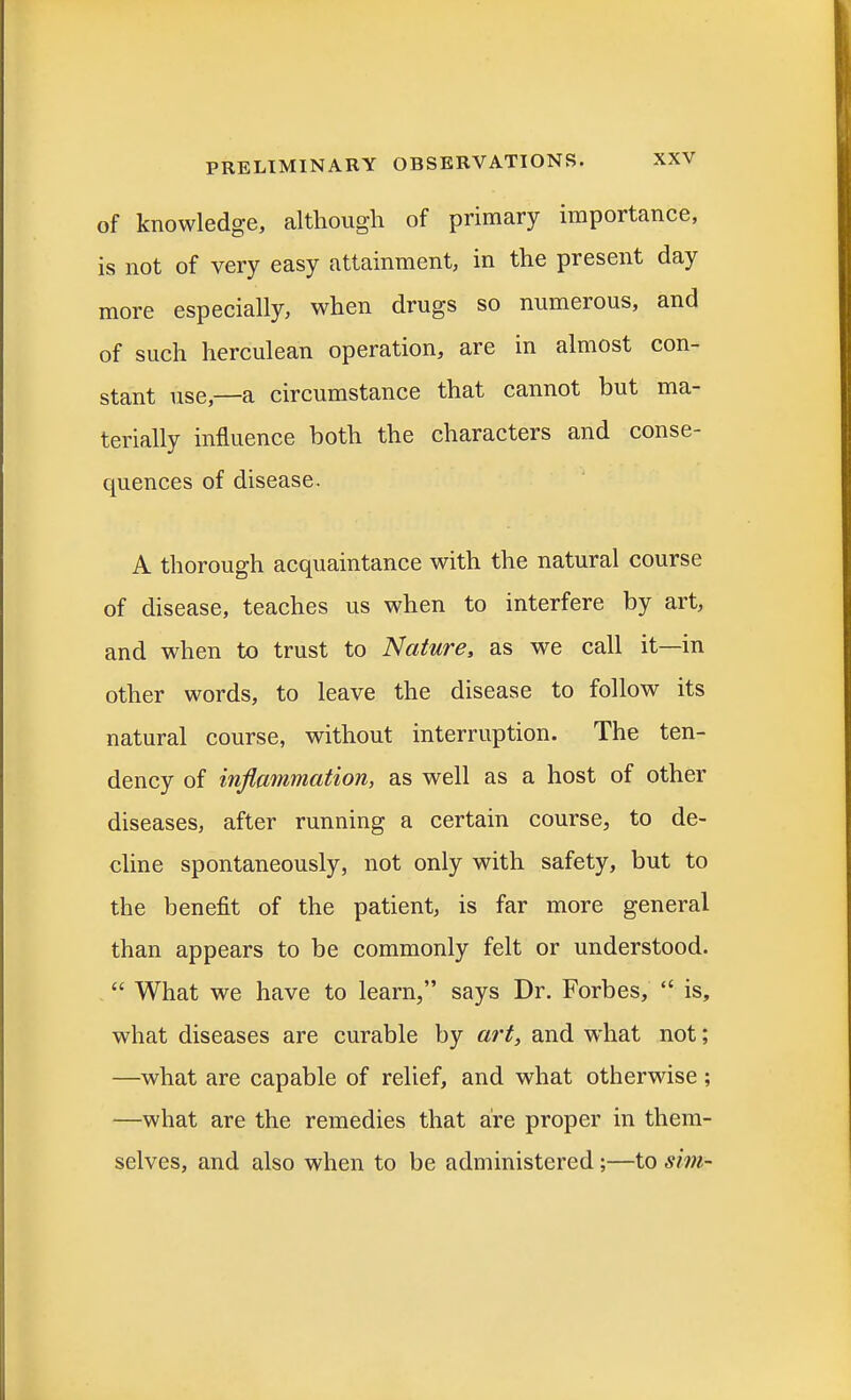 of knowledge, although of primary importance, is not of very easy attainment, in the present day more especially, when drugs so numerous, and of such herculean operation, are in almost con- stant use,—a circumstance that cannot but ma- terially influence both the characters and conse- quences of disease. A thorough acquaintance with the natural course of disease, teaches us when to interfere by art, and when to trust to Nature, as we call it—in other words, to leave the disease to follow its natural course, without interruption. The ten- dency of inflammation, as well as a host of other diseases, after running a certain course, to de- cline spontaneously, not only with safety, but to the benefit of the patient, is far more general than appears to be commonly felt or understood.  What we have to learn, says Dr. Forbes,  is, what diseases are curable by art, and what not; —what are capable of relief, and what otherwise ; —what are the remedies that are proper in them- selves, and also when to be administered;—to sim-