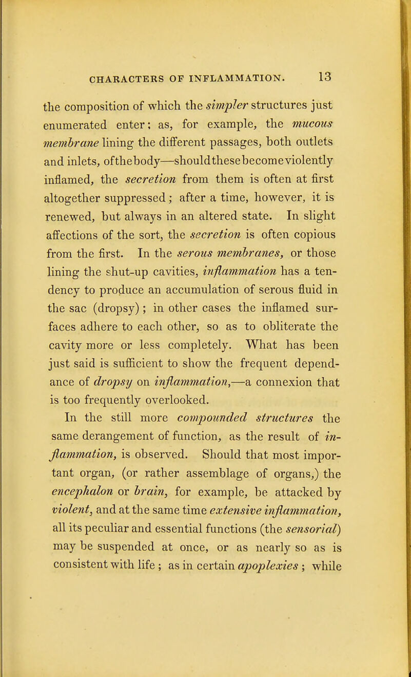 the composition of which the simpler structures just enumerated enter; as, for example, the mucous membrane lining the different passages, both outlets and inlets, ofthebody—shouldthesebecomeviolently inflamed, the secretion from them is often at first altogether suppressed; after a time, however, it is renewed, but always in an altered state. In slight affections of the sort, the secretion is often copious from the first. In the serous membranes, or those lining the shut-up cavities, inflammation has a ten- dency to produce an accumulation of serous fluid in the sac (dropsy); in other cases the inflamed sur- faces adhere to each other, so as to obliterate the cavity more or less completely. What has been just said is sufficient to show the frequent depend- ance of dropsy on inflammation,—a connexion that is too frequently overlooked. In the still more compounded structures the same derangement of function, as the result of in- flammation, is observed. Should that most impor- tant organ, (or rather assemblage of organs,) the encephalon or brain, for example, be attacked by violent, and at the same time extensive inflammation, all its peculiar and essential functions (the sensorial) may be suspended at once, or as nearly so as is consistent with life ; as in certain apoplexies ; while