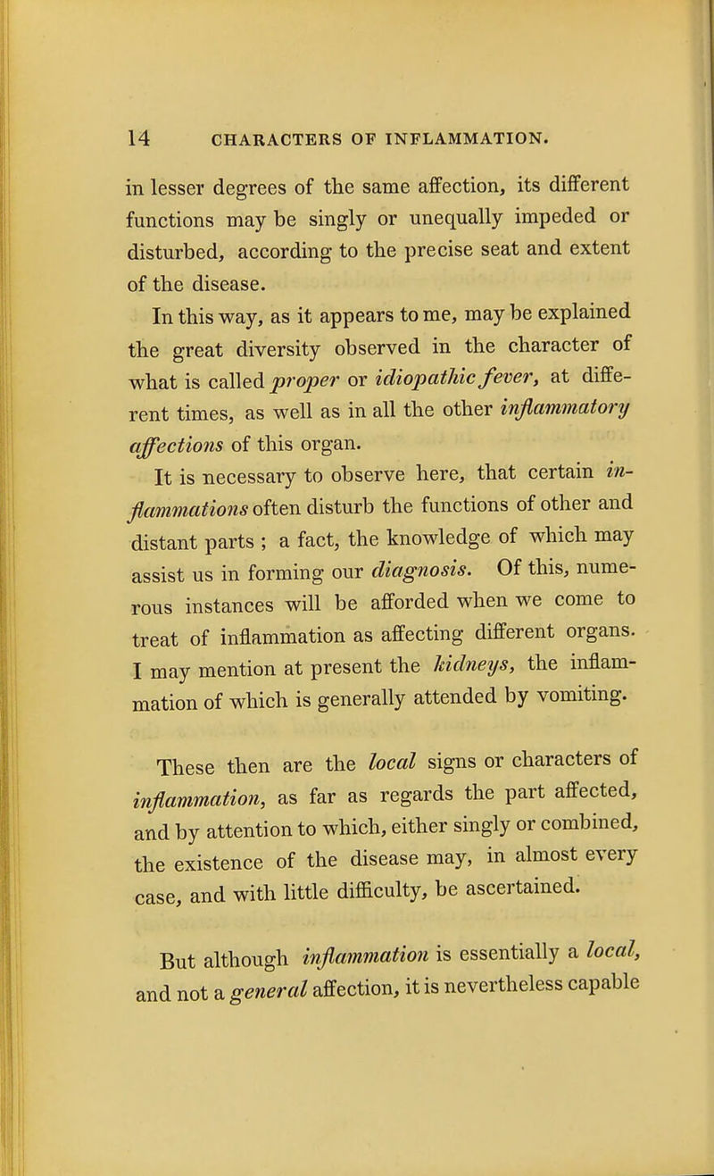 in lesser degrees of the same affection, its different functions may be singly or unequally impeded or disturbed, according to the precise seat and extent of the disease. In this way, as it appears to me, may be explained the great diversity observed in the character of what is called proper or idiopathic fever, at diffe- rent times, as well as in all the other inflammatory affections of this organ. It is necessary to observe here, that certain in- flammations often disturb the functions of other and distant parts ; a fact, the knowledge of which may assist us in forming our diagnosis. Of this, nume- rous instances will be afforded when we come to treat of inflammation as affecting different organs. I may mention at present the kidneys, the inflam- mation of which is generally attended by vomiting. These then are the local signs or characters of inflammation, as far as regards the part affected, and by attention to which, either singly or combined, the existence of the disease may, in almost every case, and with little difficulty, be ascertained. But although inflammation is essentially a local, and not a general affection, it is nevertheless capable