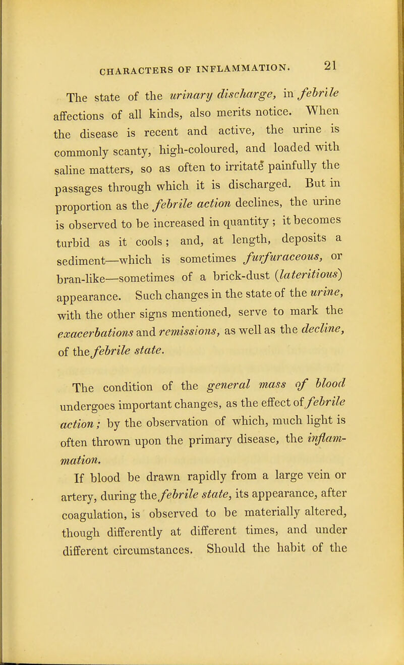 The state of the urinary discharge, in febrile affections of all kinds, also merits notice. When the disease is recent and active, the urine is commonly scanty, high-coloured, and loaded with saline matters, so as often to irritate painfully the passages through which it is discharged. But in proportion as the febrile action declines, the urine is observed to be increased in quantity ; it becomes turbid as it cools; and, at length, deposits a sediment—which is sometimes furfuraceous, or bran-like—sometimes of a brick-dust (lateritious) appearance. Such changes in the state of the urine, with the other signs mentioned, serve to mark the exacerbations and remissions, as well as the decline, of the febrile state. The condition of the general mass of blood undergoes important changes, as the effect of febrile action j by the observation of which, much light is often thrown upon the primary disease, the inflam- mation. If blood be drawn rapidly from a large vein or artery, during the febrile state, its appearance, after coagulation, is observed to be materially altered, though differently at different times, and under different circumstances. Should the habit of the