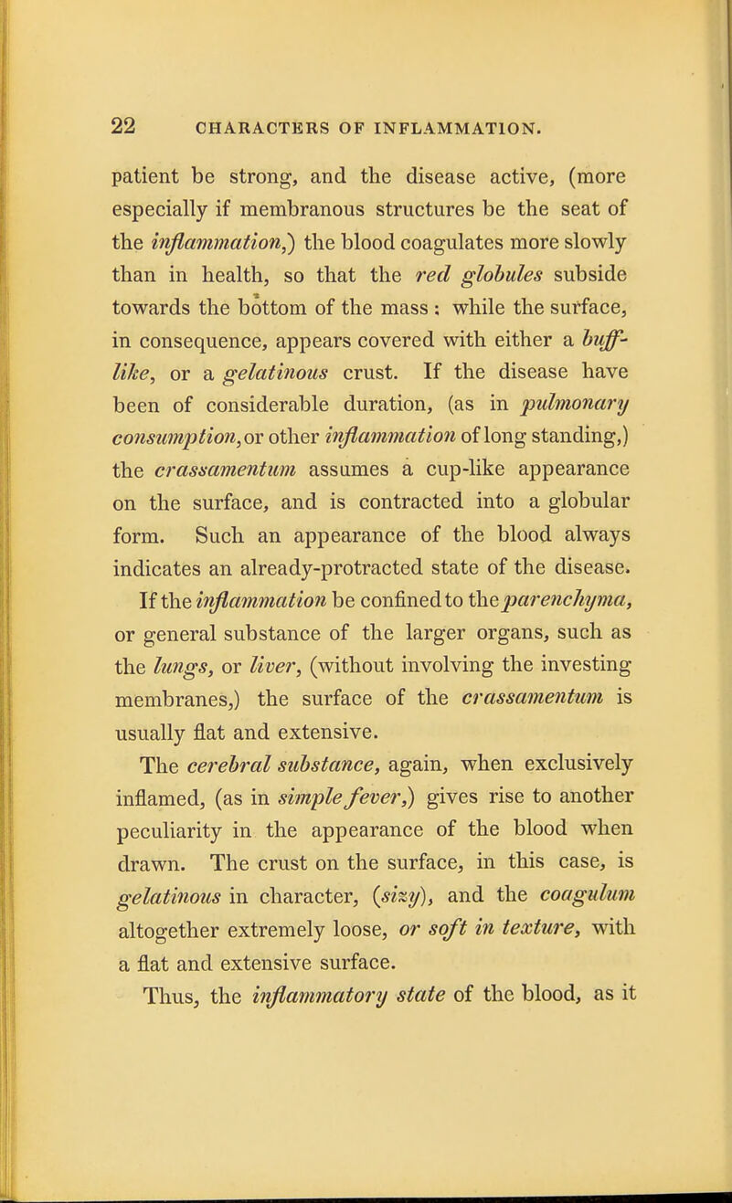 patient be strong, and the disease active, (more especially if membranous structures be the seat of the inflammation,) the blood coagulates more slowly than in health, so that the red globules subside towards the bottom of the mass ; while the surface, in consequence, appears covered with either a buff- like, or a gelatinous crust. If the disease have been of considerable duration, (as in pulmonary consumption, ox other inflammation of long standing,) the crassamentum assumes a cup-like appearance on the surface, and is contracted into a globular form. Such an appearance of the blood always indicates an already-protracted state of the disease. If the inflammation be confined to the parenchyma, or general substance of the larger organs, such as the lungs, or liver, (without involving the investing membranes,) the surface of the crassamentum is usually flat and extensive. The cerebral substance, again, when exclusively inflamed, (as in simple fever,) gives rise to another peculiarity in the appearance of the blood when drawn. The crust on the surface, in this case, is gelatinous in character, (shy), and the coagulum altogether extremely loose, or soft in texture, with a flat and extensive surface. Thus, the inflammatory state of the blood, as it