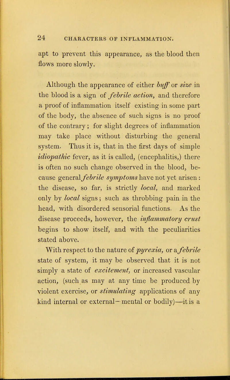 apt to prevent this appearance, as the blood then flows more slowly. Although the appearance of either buff or size in the blood is a sign of febrile action, and therefore a proof of inflammation itself existing in some part of the body, the absence of such signs is no proof of the contrary; for slight degrees of inflammation may take place without disturbing the general system. Thus it is, that in the first days of simple idiopathic fever, as it is called, (encephalitis,) there is often no such change observed in the blood, be- cause general febrile symptoms have not yet arisen : the disease, so far, is strictly local, and marked only by local signs; such as throbbing pain in the head, with disordered sensorial functions. As the disease proceeds, however, the inflammatory crust begins to show itself, and with the peculiarities stated above. With respect to the nature of pyrexia, or a febrile state of system, it may be observed that it is not simply a state of excitement, or increased vascular action, (such as may at any time be produced by violent exercise, or stimulating applications of any kind internal or external—mental or bodily)—it is a