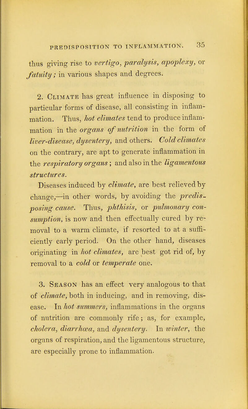 thus giving rise to vertigo, paralysis, apoplexy, or fatuity; in various shapes and degrees. 2. Climate has great influence in disposing to particular forms of disease, all consisting in inflam- mation. Thus, hot climates tend to produce inflam- mation in the organs of nutrition in the form of liver-disease, dysentery, and others. Cold climates on the contrary, are apt to generate inflammation in the respiratory organs; and also in the ligamentous structures. Diseases induced by climate, are best relieved by change,—in other words, by avoiding the predis- posing cause. Thus, phthisis, or pulmonary con- sumption, is now and then effectually cured by re- moval to a warm climate, if resorted to at a suffi- ciently early period. On the other hand, diseases originating in hot climates, are best got rid of, by removal to a cold or temperate one. 3. Season has an effect very analogous to that of climate, both in inducing, and in removing, dis- ease. In hot summers, inflammations in the organs of nutrition are commonly rife; as, for example, cholera, diarrhoea, and dysentery. In winter, the organs of respiration, and the ligamentous structure, are especially prone to inflammation.