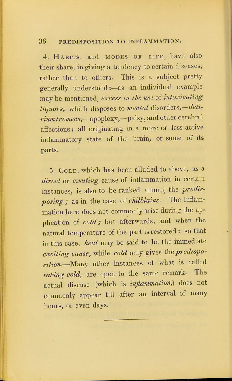 4. Habits, and modes of life, have also their share, in giving a tendency to certain diseases, rather than to others. This is a subject pretty generally understood:—as an individual example may be mentioned, excess in the use of intoxicating liquors, which disposes to mental disorders,—deli- rium tremens,—apoplexy,—palsy, and other cerebral affections; all originating in a more or less active inflammatory state of the brain, or some of its parts. 5. Cold, which has been alluded to above, as a direct or exciting cause of inflammation in certain instances, is also to be ranked among the predis- posing ; as in the case of chilblains. The inflam- mation here does not commonly arise during the ap- plication of cold; but afterwards, and when the natural temperature of the part is restored : so that in this case, heat may be said to be the immediate exciting cause, while cold only gives the predispo- sition.—Many other instances of what is called taking cold, are open to the same remark. The actual disease (which is inflammation,) does not commonly appear till after an interval of many hours, or even days.