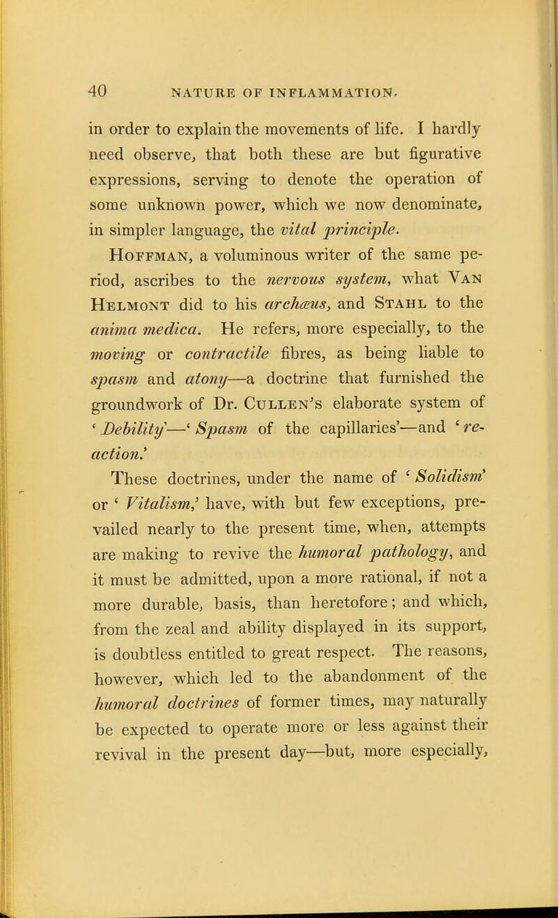 in order to explain the movements of life. I hardly need observe, that both these are but figurative expressions, serving to denote the operation of some unknown power, which we now denominate, in simpler language, the vital principle. Hoffman, a voluminous writer of the same pe- riod, ascribes to the nervous system, what Van Helmont did to his archceus, and Stahl to the anima medica. He refers, more especially, to the moving or contractile fibres, as being liable to spasm and atony—a doctrine that furnished the groundwork of Dr. Cullen's elaborate system of * Debility—4 Spasm of the capillaries'—and 6 re- action! These doctrines, under the name of ' Solidism' or ' Vitalism,' have, with but few exceptions, pre- vailed nearly to the present time, when, attempts are making to revive the humoral pathology, and it must be admitted, upon a more rational, if not a more durable, basis, than heretofore; and which, from the zeal and ability displayed in its support, is doubtless entitled to great respect. The reasons, however, which led to the abandonment of the humoral doctrines of former times, may naturally be expected to operate more or less against their revival in the present day—but, more especially,