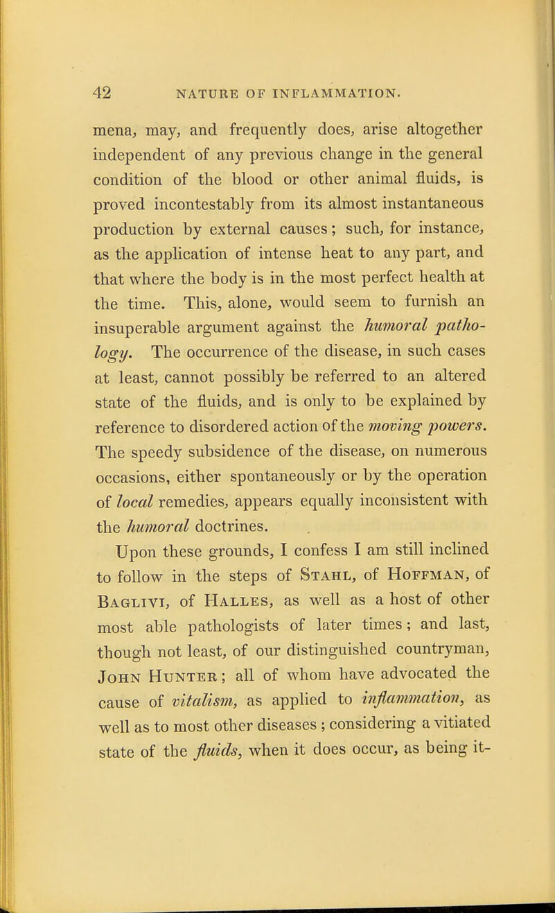 mena, may, and frequently does, arise altogether independent of any previous change in the general condition of the blood or other animal fluids, is proved incontestably from its almost instantaneous production by external causes; such, for instance, as the application of intense heat to any part, and that where the body is in the most perfect health at the time. This, alone, would seem to furnish an insuperable argument against the humoral 'patho- logy. The occurrence of the disease, in such cases at least, cannot possibly be referred to an altered state of the fluids, and is only to be explained by reference to disordered action of the moving powers. The speedy subsidence of the disease, on numerous occasions, either spontaneously or by the operation of local remedies, appears equally inconsistent with the humoral doctrines. Upon these grounds, I confess I am still inclined to follow in the steps of Stahl, of Hoffman, of Baglivi, of Halles, as well as a host of other most able pathologists of later times; and last, though not least, of our distinguished countryman, John Hunter ; all of whom have advocated the cause of vitalism, as applied to inflammation, as well as to most other diseases ; considering a vitiated state of the fluids, when it does occur, as being it-