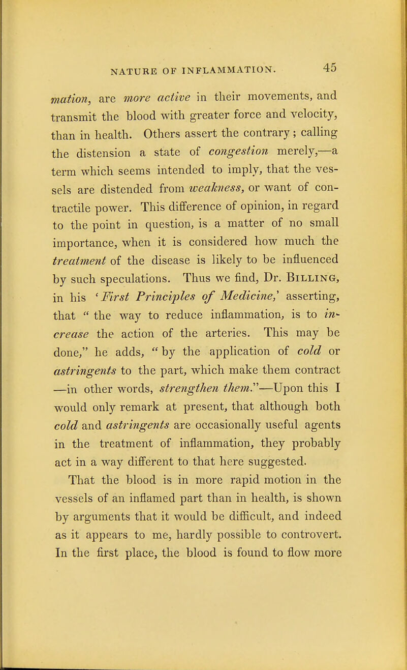 mation, are more active in their movements, and transmit the blood with greater force and velocity, than in health. Others assert the contrary; calling the distension a state of congestion merely,—a term which seems intended to imply, that the ves- sels are distended from weakness, or want of con- tractile power. This difference of opinion, in regard to the point in question, is a matter of no small importance, when it is considered how much the treatment of the disease is likely to be influenced by such speculations. Thus we find, Dr. Billing, in his 'First Principles of Medicine,' asserting, that  the way to reduce inflammation, is to m- crease the action of the arteries. This may be done, he adds,  by the application of cold or astringents to the part, which make them contract —in other words, strengthen them''—Upon this I would only remark at present, that although both cold and astringents are occasionally useful agents in the treatment of inflammation, they probably act in a way different to that here suggested. That the blood is in more rapid motion in the vessels of an inflamed part than in health, is shown by arguments that it would be difficult, and indeed as it appears to me, hardly possible to controvert. In the first place, the blood is found to flow more