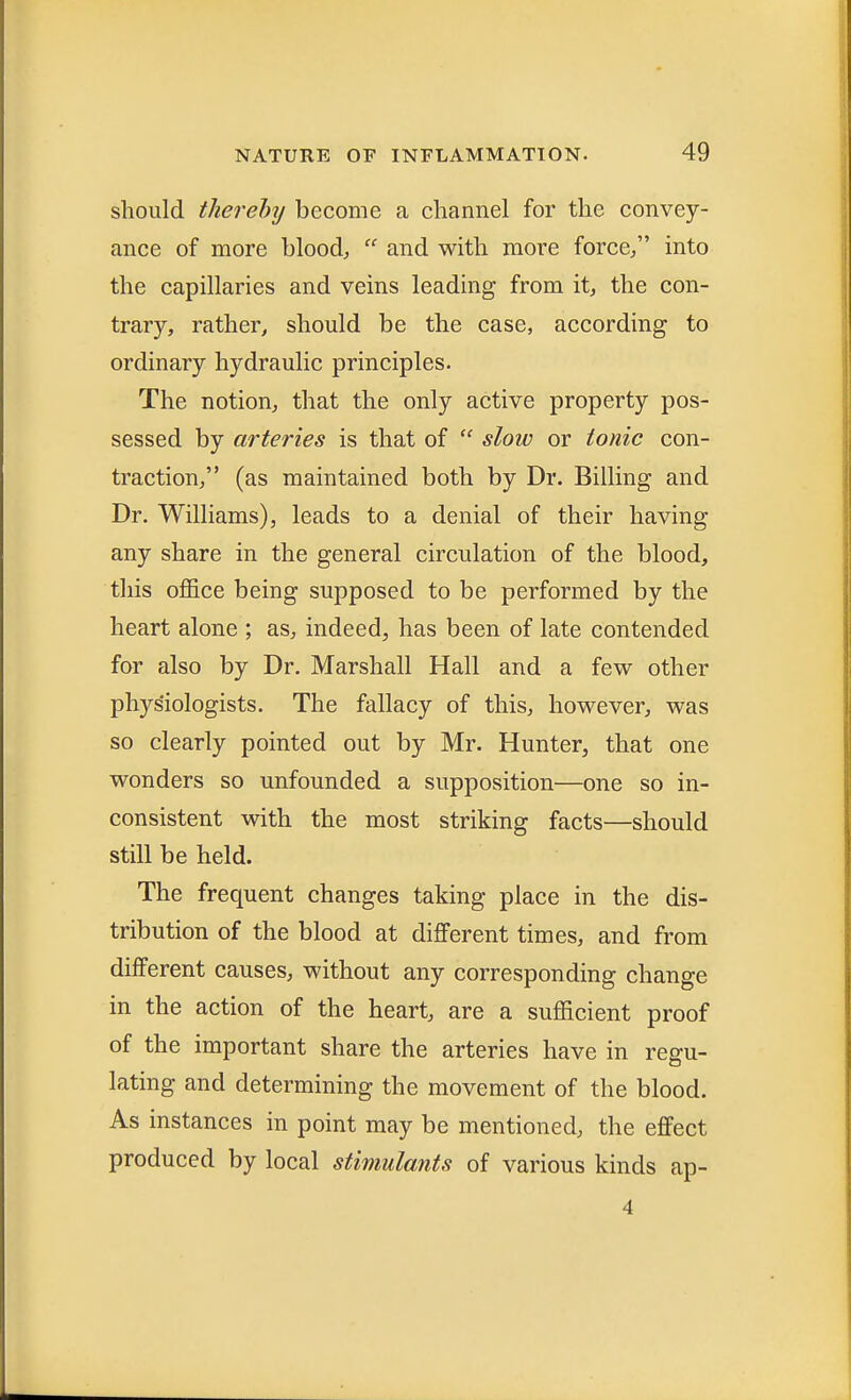 should thereby become a channel for the convey- ance of more blood,  and with more force/' into the capillaries and veins leading from it, the con- trary, rather, should be the case, according to ordinary hydraulic principles. The notion, that the only active property pos- sessed by arteries is that of  slow or tonic con- traction, (as maintained both by Dr. Billing and Dr. Williams), leads to a denial of their having any share in the general circulation of the blood, this office being supposed to be performed by the heart alone ; as, indeed, has been of late contended for also by Dr. Marshall Hall and a few other physiologists. The fallacy of this, however, was so clearly pointed out by Mr. Hunter, that one wonders so unfounded a supposition—one so in- consistent with the most striking facts—should still be held. The frequent changes taking place in the dis- tribution of the blood at different times, and from different causes, without any corresponding change in the action of the heart, are a sufficient proof of the important share the arteries have in regu- lating and determining the movement of the blood. As instances in point may be mentioned, the effect produced by local stimulants of various kinds ap- 4