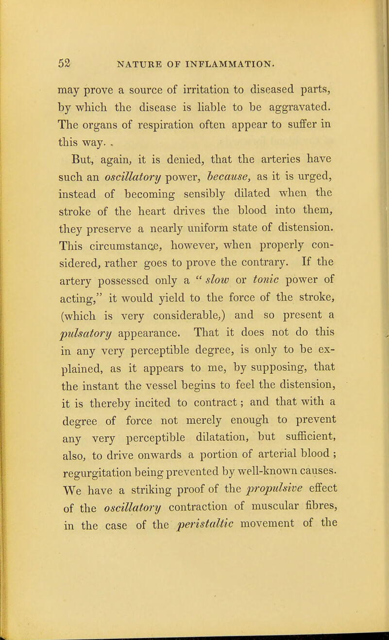 may prove a source of irritation to diseased parts, by which the disease is liable to be aggravated. The organs of respiration often appear to suffer in this way. . But, again, it is denied, that the arteries have such an oscillatory power, because, as it is urged, instead of becoming sensibly dilated when the stroke of the heart drives the blood into them, they preserve a nearly uniform state of distension. This circumstance, however, when properly con- sidered, rather goes to prove the contrary. If the artery possessed only a  slow or tonic power of acting, it would yield to the force of the stroke, (which is very considerable,) and so present a pulsatory appearance. That it does not do this in any very perceptible degree, is only to be ex- plained, as it appears to me, by supposing, that the instant the vessel begins to feel the distension, it is thereby incited to contract; and that with a degree of force not merely enough to prevent any very perceptible dilatation, but sufficient, also, to drive onwards a portion of arterial blood ; regurgitation being prevented by well-known causes. We have a striking proof of the propulsive effect of the oscillatory contraction of muscular fibres, in the case of the peristaltic movement of the