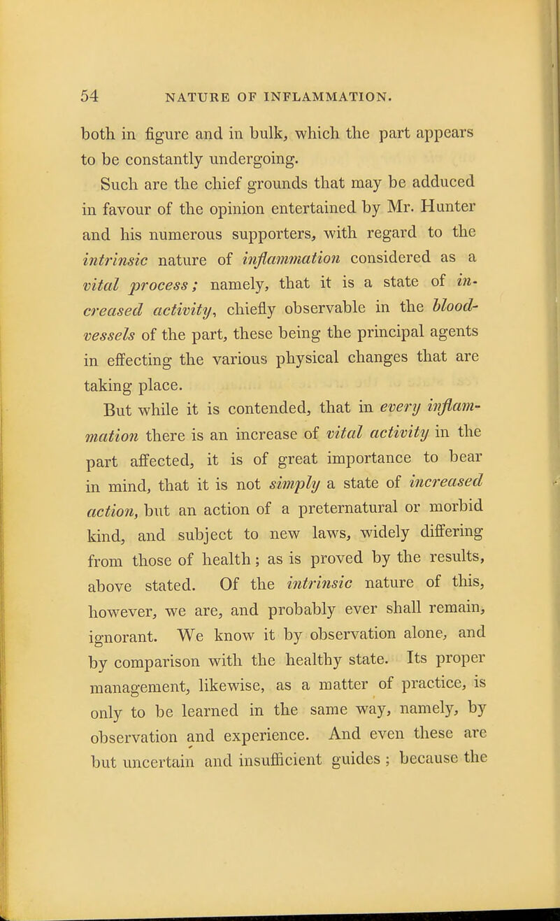 both in figure and in bulk, which the part appears to be constantly undergoing. Such are the chief grounds that may be adduced in favour of the opinion entertained by Mr. Hunter and his numerous supporters, with regard to the intrinsic nature of inflammation considered as a vital process; namely, that it is a state of in- creased activity, chiefly observable in the blood- vessels of the part, these being the principal agents in effecting the various physical changes that are taking place. But while it is contended, that in every inflam- mation there is an increase of vital activity in the part affected, it is of great importance to bear in mind, that it is not simply a state of increased action, but an action of a preternatural or morbid kind, and subject to new laws, widely differing from those of health; as is proved by the results, above stated. Of the intrinsic nature of this, however, we are, and probably ever shall remain, ignorant. We know it by observation alone, and by comparison with the healthy state. Its proper management, likewise, as a matter of practice, is only to be learned in the same way, namely, by observation and experience. And even these are but uncertain and insufficient guides ; because the