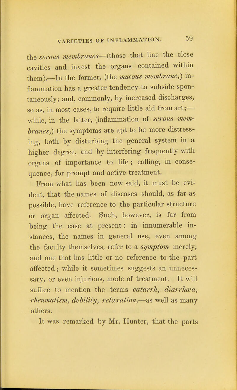 the serous membranes—(those that line the close cavities and invest the organs contained within them).—In the former, (the mucous membrane,) in- flammation has a greater tendency to subside spon- taneously; and, commonly, by increased discharges, so as, in most cases, to require little aid from art;— while, in the latter, (inflammation of serous mem- branes,) the symptoms are apt to be more distress- ing, both by disturbing the general system in a higher degree, and by interfering frequently with organs of importance to life; calling, in conse- quence, for prompt and active treatment. From what has been now said, it must be evi- dent, that the names of diseases should, as far as possible, have reference to the particular structure or organ affected. Such, however, is far from being the case at present: in innumerable in- stances, the names in general use, even among the faculty themselves, refer to a symptom merely, and one that has little or no reference to the part affected; while it sometimes suggests an unneces- sary, or even injurious, mode of treatment. It will suffice to mention the terms catarrh, diarrhoea, rheumatism, debility, relaxation,—as well as many others. It was remarked by Mr. Hunter, that the parts