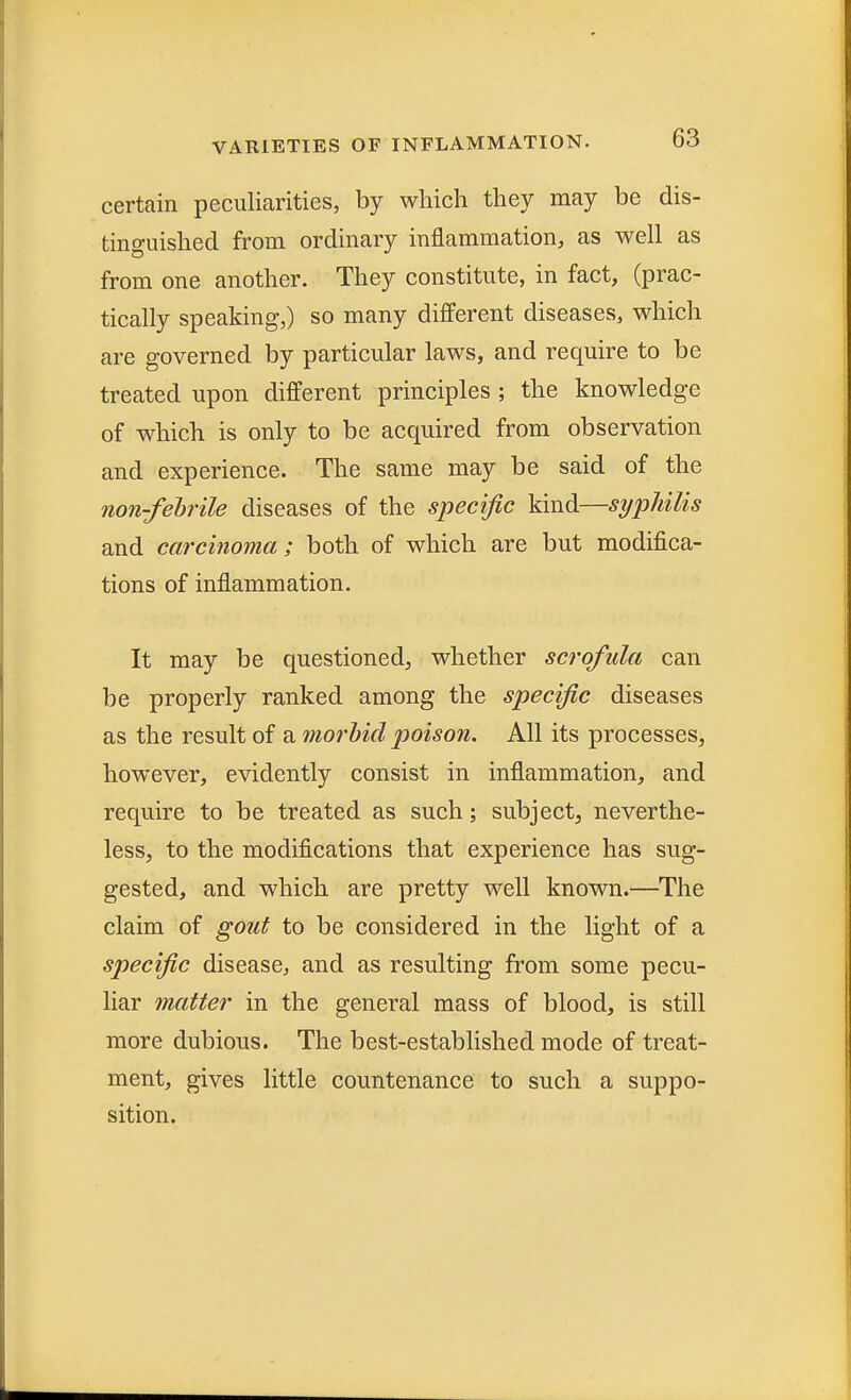 certain peculiarities, by which they may be dis- tinguished from ordinary inflammation, as well as from one another. They constitute, in fact, (prac- tically speaking,) so many different diseases, which are governed by particular laws, and require to be treated upon different principles ; the knowledge of which is only to be acquired from observation and experience. The same may be said of the non-febrile diseases of the specific kind—syphilis and carcinoma; both of which are but modifica- tions of inflammation. It may be questioned, whether scrofula can be properly ranked among the specific diseases as the result of a morbid poison. All its processes, however, evidently consist in inflammation, and require to be treated as such; subject, neverthe- less, to the modifications that experience has sug- gested, and which are pretty well known.—The claim of gout to be considered in the light of a specific disease, and as resulting from some pecu- liar matter in the general mass of blood, is still more dubious. The best-established mode of treat- ment, gives little countenance to such a suppo- sition.