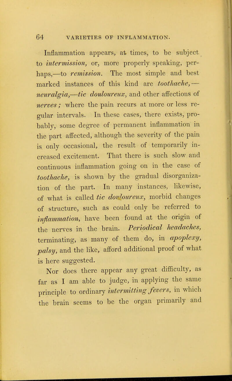 Inflammation appears, at times, to be subject to intermission, or, more properly speaking, per- haps,—to remission. The most simple and best marked instances of this kind are toothache,— neuralgia,—tic douloureux, and other affections of nerves; where the pain recurs at more or less re- gular intervals. In these cases, there exists, pro- bably, some degree of permanent inflammation in the part affected, although the severity of the pain is only occasional, the result of temporarily in- creased excitement. That there is such slow and continuous inflammation going on in the case of toothache, is shown by the gradual disorganiza- tion of the part. In many instances, likewise, of what is called tic douloureux, morbid changes of structure, such as could only be referred to inflammation, have been found at the origin of the nerves in the brain. Periodical headaches, terminating, as many of them do, in apoplexij, palsy, and the like, afford additional proof of what is here suggested. Nor does there appear any great difficulty, as far as I am able to judge, in applying the same principle to ordinary intermitting fevers, in which the brain seems to be the organ primarily and