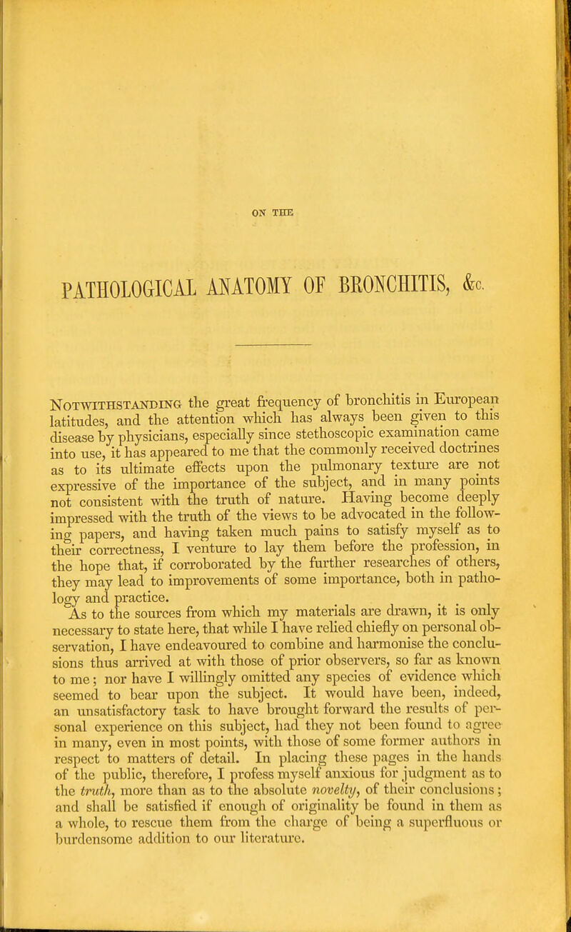 PATHOLOGICAL ANATOMY OF BRONCHITIS, <k Notwithstanding the great frequency of bronchitis in European latitudes, and the attention which has always been given to this disease by physicians, especially since stethoscopic examination came into use, it has appeared to me that the commonly received doctrines as to its ultimate effects upon the pulmonary texture are not expressive of the importance of the subject, and in many points not consistent with the truth of nature. Having become deeply impressed with the truth of the views to be advocated in the follow- ing papers, and having taken much pains to satisfy myself as to their correctness, I venture to lay them before the profession, in the hope that, if corroborated by the further researches of others, they may lead to improvements of some importance, both in patho- logy and practice. As to the sources from which my materials are drawn, it is only necessary to state here, that while I have relied chiefly on personal ob- servation, I have endeavoured to combine and harmonise the conclu- sions thus arrived at with those of prior observers, so far as known to me; nor have I willingly omitted any species of evidence which seemed to bear upon the subject. It would have been, indeed, an unsatisfactory task to have brought forward the results of per- sonal experience on this subject, had they not been found to agree in many, even in most points, with those of some former authors in respect to matters of detail. In placing these pages in the hands of the public, therefore, I profess myself anxious for judgment as to the truth, more than as to the absolute novelty, of their conclusions; and shall be satisfied if enough of originality be found in them as a whole, to rescue them from the charge of being a superfluous or burdensome addition to our literature.