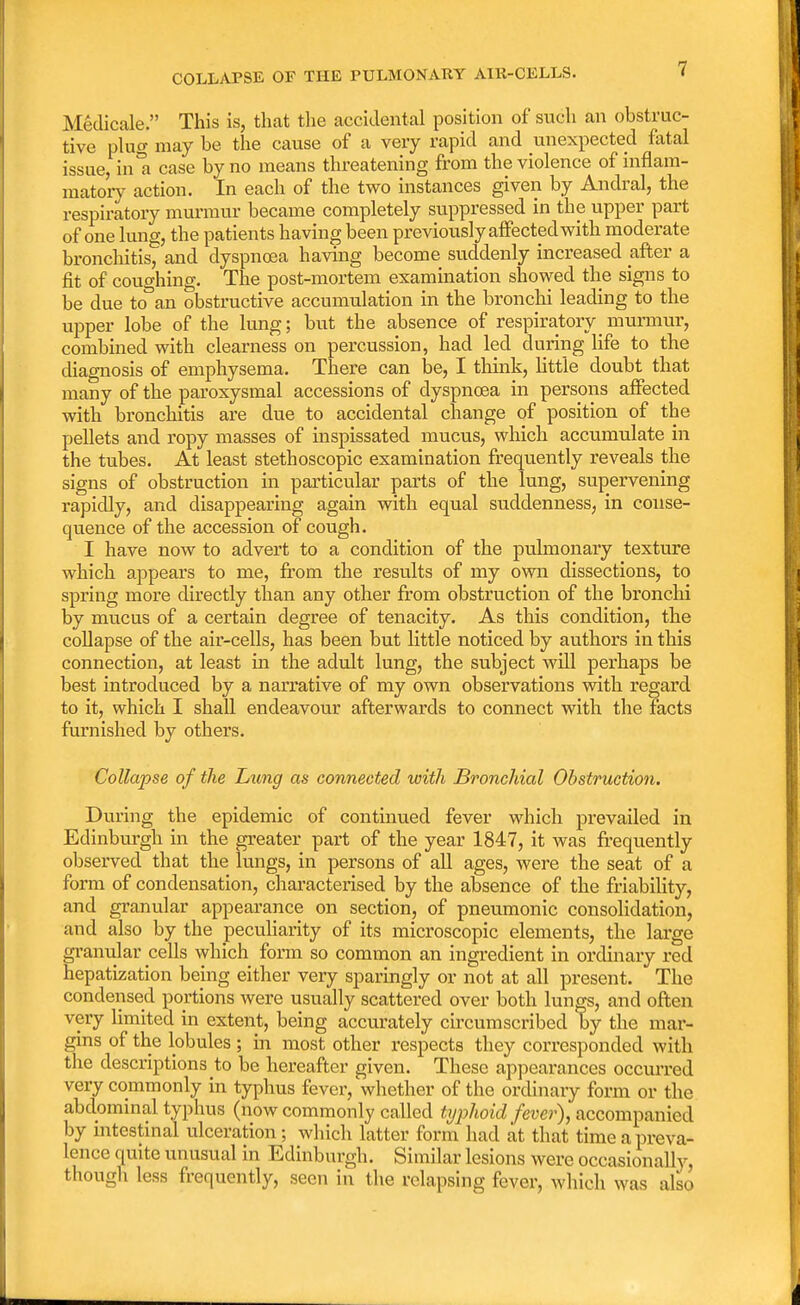 COLLAPSE OF THE PULMONARY AIR-CELLS. MMcale. This is, that the accidental position of such an obstruc- tive plug may be the cause of a very rapid and unexpected fatal issue,in a case by no means threatening from the violence of'inflam- matory action. In each of the two instances given by Andral, the respiratory murmur became completely suppressed in the upper part of one lung, the patients having been previously affected with moderate bronchitis, and dyspnoea having become suddenly increased after a fit of coughing. The post-mortem examination showed the signs to be due to an obstructive accumulation in the bronchi leading to the upper lobe of the lung; but the absence of respiratory_murmur, combined with clearness on percussion, had led during life to the diagnosis of emphysema. There can be, I think, little doubt that many of the paroxysmal accessions of dyspnoea in persons affected with bronchitis are due to accidental change of position of the pellets and ropy masses of inspissated mucus, which accumulate in the tubes. At least stethoscopic examination frequently reveals the signs of obstruction in particular parts of the lung, supervening rapidly, and disappearing again with equal suddenness, in conse- quence of the accession of cough. I have now to advert to a condition of the pulmonary texture which appears to me, from the results of my own dissections, to spring more directly than any other from obstruction of the bronchi by mucus of a certain degree of tenacity. As this condition, the collapse of the air-cells, has been but little noticed by authors in this connection, at least in the adult lung, the subject will perhaps be best introduced by a narrative of my own observations with regard to it, which I shall endeavour afterwards to connect with the facts furnished by others. Collapse of the Lung as connected with Bronchial Obstruction. During the epidemic of continued fever which pi-evailed in Edinburgh in the greater part of the year 1847, it was frequently observed that the lungs, in persons of all ages, were the seat of a form of condensation, characterised by the absence of the friability, and granular appearance on section, of pneumonic consolidation, and also by the peculiarity of its microscopic elements, the large granular cells which form so common an ingredient in ordinary red hepatization being either very sparingly or not at all present. The condensed portions were usually scattered over both lungs, and often very limited in extent, being accurately circumscribed by the mar- gins of the lobules ; in most other respects they corresponded with the descriptions to be hereafter given. These appearances occurred very commonly in typhus fever, whether of the ordinary form or the abdominal typhus (now commonly called typhoid fever), accompanied by intestinal ulceration; which latter form had at that time a preva- lence quite unusual in Edinburgh. Similar lesions were occasionally, though less frequently, seen in the relapsing fever, which was also