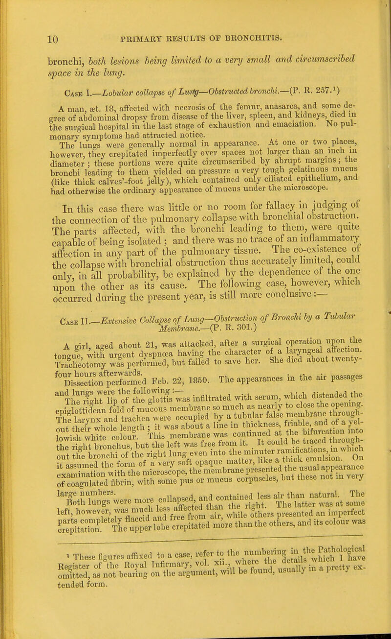 bronchi, both lesions being limited to a very small and circumscribed space in the lung. Case I.—Lobular collapse of Lwrtg—Obstructed bronchi.—(P. R. 257.') A man set. 18, affected with necrosis of the femur, anasarca, and some de- gree of abdominal dropsy from disease of the liver, spleen, and kidneys died in the surgical hospital in the last stage of exhaustion and emaciation. No pul- monary symptoms had attracted notice. The lungs were generally normal in appearance. At one or two places, however, they crepitated imperfectly over spaces not larger than an inch in diameter ; these portions were quite circumscribed by abrupt margins; the bronchi leading to them yielded on pressure a very tough gelatinous mucus (like thick calves'-foot jelly), which contained only ciliated epithelium, and had otherwise the ordinary appearance of mucus under the microscope. In this case there was little or no room for fallacy in judging of the connection of the pulmonary collapse with bronchial obstruction. The parts affected, with the bronchi leading to them, were quite capable of being isolated ; and there was no trace of an inflammatory affection in any part of the pulmonary tissue. The co-existence ot the collapse with bronchial obstruction thus accurately limited, could only, in all probability, be explained by the dependence of the one upon the other as its cause. The following case, however, which occurred during the present year, is still more conclusive:— Case II— Extensive Collapse of Lung-Obstruction of Bronchi by a Tubular Membrane.—(P. R- 301.) A girl, aged about 21, was attacked, after a surgical operation npon j tongue with urgent dyspnoea having the character of a laryngeal affection. SheUomy wa°s performed, but failed to save her. She died about twenty- ^is'Sf peX^d Feb. 22, 1850. The appearances in the air passages ^TlSgiriiVof was infiltrated with serum, which distended the eijilottidewi fold of mucous membrane so much as nearly to close the opening. ?hf Sa^S trachea were occupied ^^^^Z^ The larynx and trachea were occupy ujr *-—*Xw„ anA of a vel- out their whole length ; it was about a line m thickness, friable, and ot a 5 el lowishwhite colou? This membrane was continued at the bifurcation into of coagulated fibrin, with some pus or mucus corpuscles, but these not in Aeiy were more ISSS&A 2l left, however, was much less effected than he 1 ^ . ^ ^ag^e^^^S^ than the others, and its colour was 1 These figures affixed to a case, refer to the ff&^tJSS^t^ Register of the Royal Infirmary, vol. ^1.,, where the detail ^h 1 omitted, as not bearing on the argument, will be found, usuall) m pietty tended form.
