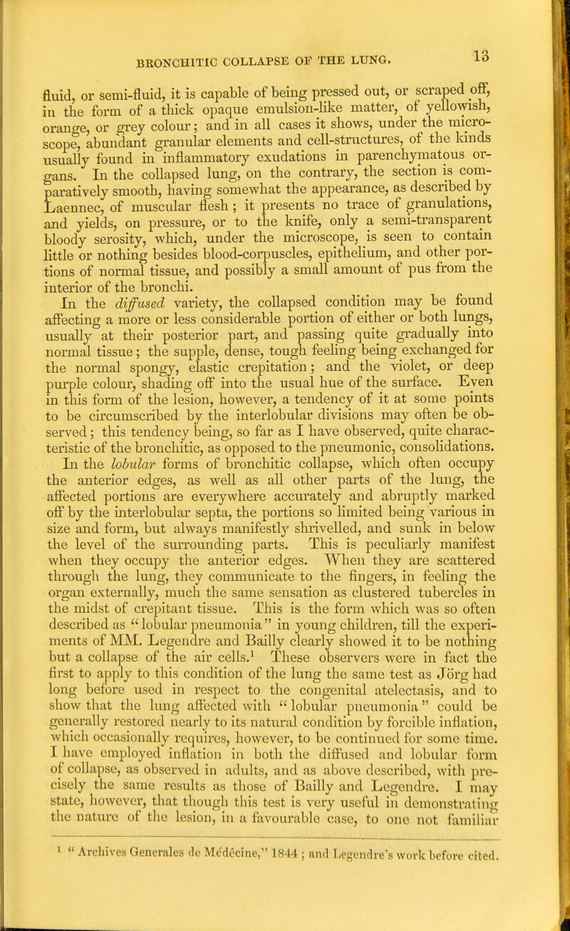 BR0NCH1TIC COLLAPSE OF THE LUNG. fluid, or semi-fluid, it is capable of being pressed out, or scraped off, in the form of a thick opaque emulsion-like matter, of yellowish, orange, or grey colour; and in all cases it shows, under the micro- scope, abundant granular elements and cell-structures, of the kinds usually found in inflammatory exudations in parenchymatous or- gans. In the collapsed lung, on the contrary, the section is com- paratively smooth, having somewhat the appearance, as described by Laennec, of muscular flesh; it presents no trace of granulations, and yields, on pressure, or to the knife, only a semi-transparent bloody serosity, which, under the microscope, is seen to contain little or nothing besides blood-corpuscles, epithelium, and other por- tions of normal tissue, and possibly a small amount of pus from the interior of the bronchi. In the diffused variety, the collapsed condition may be found affecting a more or less considerable portion of either or both lungs, usually at their posterior part, and passing quite gradually into normal tissue; the supple, dense, tough feeling being exchanged for the normal spongy, elastic crepitation; and the violet, or deep purple colour, shading off into the usual hue of the surface. Eyen in this form of the lesion, however, a tendency of it at some points to be circumscribed by the interlobular divisions may often be ob- served ; this tendency being, so far as I have observed, quite charac- teristic of the bronchitic, as opposed to the pneumonic, consolidations. In the lobular forms of bronchitic collapse, which often occupy the anterior edges, as well as all other parts of the lung, the affected portions are everywhere accurately and abruptly marked off by the interlobular septa, the portions so limited being various in size and form, but always manifestly shrivelled, and sunk in below the level of the surrounding parts. This is peculiarly manifest when they occupy the anterior edges. When they are scattered through the lung, they communicate to the fingers, in feeling the organ externally, much the same sensation as clustered tubercles in the midst of crepitant tissue. This is the form which was so often described as  lobular pneumonia  in young children, till the experi- ments of MM. Legendre and Bailly clearly showed it to be nothing but a collapse of the air cells.1 These observers were in fact the first to apply to this condition of the lung the same test as Jorg had long before used in respect to the congenital atelectasis, and to show that the lung affected with  lobular pneumonia could be generally restored nearly to its natural condition by forcible inflation, which occasionally requires, however, to be continued for some time. I have employed inflation in both the diffused and lobular form of collapse, as observed in adults, and as above described, with pre- cisely the same results as those of Bailly and Legendre. I may state, however, that though this test is very useful in demonstrating the nature of the lesion, in a favourable case, to one not familiar 1  Archives Generalcs de Mc'decine, 1844 ; and Legendre's work before cited.