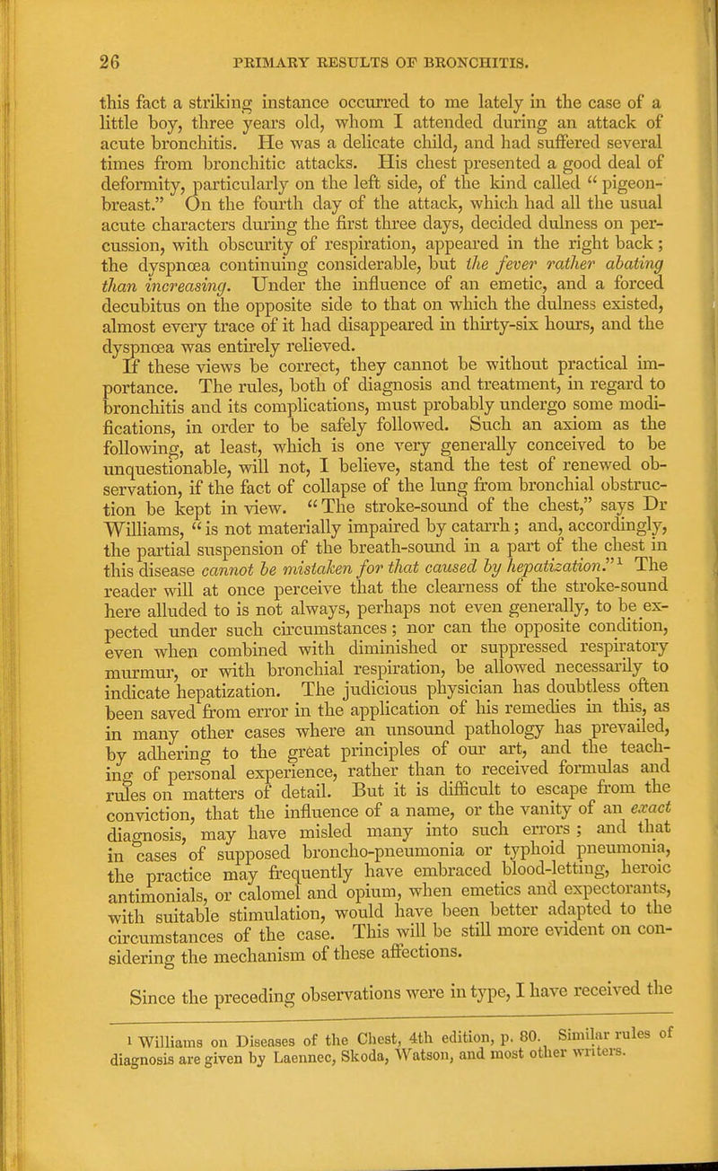 this fact a striking instance occurred to me lately in the case of a little boy, three years old, whom I attended during an attack of acute bronchitis. He was a delicate child, and had suffered several times from bronchitic attacks. His chest presented a good deal of deformity, particularly on the left side, of the kind called  pigeon- breast. On the fourth clay of the attack, which had all the usual acute characters during the first three days, decided dulness on per- cussion, with obscurity of respiration, appeared in the right back; the dyspncea continuing considerable, but the fever rather abating than increasing. Under the influence of an emetic, and a forced decubitus on the opposite side to that on which the dulness existed, almost every trace of it had disappeared in thirty-six hours, and the dyspncea was entirely relieved. If these views be correct, they cannot be without practical im- portance. The rules, both of diagnosis and treatment, in regard to bronchitis and its complications, must probably undergo some modi- fications, in order to be safely followed. Such an axiom as the following, at least, which is one very generally conceived to be unquestionable, will not, I believe, stand the test of renewed ob- servation, if the fact of collapse of the lung from bronchial obstruc- tion be kept in view.  The stroke-sound of the chest, says Dr Williams,  is not materially impaired by catarrh; and, accordingly, the partial suspension of the breath-sound in a part of the chest in this disease cannot be mistaken for that caused by hepatization. x The reader will at once perceive that the clearness of the stroke-sound here alluded to is not always, perhaps not even generally, to be ex- pected under such circumstances; nor can the opposite condition, even when combined with diminished or suppressed respiratory murmur, or with bronchial respiration, be allowed necessarily to indicate hepatization. The judicious physician has doubtless often been saved from error in the application of his remedies m this, as in many other cases where an unsound pathology has prevailed, by adhering to the great principles of our art, and the teach- ing of personal experience, rather than to received formulas and rules on matters of detail. But it is difficult to escape from the conviction, that the influence of a name, or the vanity of an exact diacmosis, may have misled many into such errors ; and that in cases of supposed broncho-pneumonia or typhoid pneumonia, the practice may frequently have embraced blood-lettmg, heroic antimonials, or calomel and opium, when emetics and expectorants, with suitable stimulation, would have been better adapted to the circumstances of the case. This will be still more evident on con- sidering the mechanism of these affections. Since the preceding observations were in type, I have received the i Williams on Diseases of the Chest, 4th edition, p. 80 Similar rules of diagnosis are given by Laennec, Skoda, Watson, and most other writers.