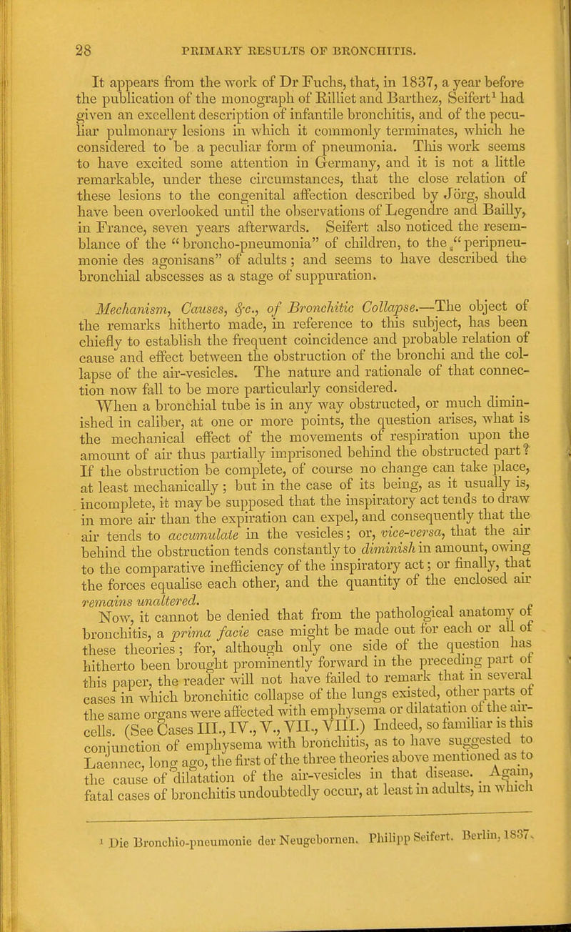 It appears from the work of Dr Fuchs, that, in 1837, a year before the publication of the monograph of Billiet and Barthez, Seifcrt1 had given an excellent description of infantile bronchitis, and of the pecu- liar pulmonary lesions in which it commonly terminates, which he considered to be a peculiar form of pneumonia. This work seems to have excited some attention in Germany, and it is not a little remarkable, under these circumstances, that the close relation of these lesions to the congenital affection described by Jorg, should have been overlooked until the observations of Legendre and Bailly, in France, seven years afterwards. Seifert also noticed the resem- blance of the  broncho-pneumonia of children, to theperipneu- monie des agonisans of adults ; and seems to have described the bronchial abscesses as a stage of suppuration. Mechanism, Causes, fyc, of Bronchitic Collapse.—The object of the remarks hitherto made, in reference to this subject, has been chiefly to establish the frequent coincidence and probable relation of cause and effect between the obstruction of the bronchi and the col- lapse of the air-vesicles. The nature and rationale of that connec- tion now fall to be more particularly considered. When a bronchial tube is in any way obstructed, or much dimin- ished in caliber, at one or more points, the question arises, what is the mechanical effect of the movements of respiration upon the amount of air thus partially imprisoned behind the obstructed part? If the obstruction be complete, of course no change can take place, at least mechanically; but in the case of its being, as it usually is, incomplete, it may be supposed that the inspiratory act tends to draw in more air than the expiration can expel, and consequently that the air tends to accumulate in the vesicles; or, vice-versa, that the air behind the obstruction tends constantly to diminishm amount, owing to the comparative inefficiency of the inspiratory act; or finally, that the forces equalise each other, and the quantity of the enclosed air remains unaltered. , _ Now, it cannot be denied that from the pathological anatomy ot bronchitis, a prima facie case might be made out for each or all ot these theories; for, although only one side of the question has hitherto been brought prominently forward in the preceding part ot this paper, the reader will not have failed to remark that m several cases in which bronchitic collapse of the lungs existed, other parts ot the same organs were affected with emphysema or dilatation ot the air- cells. (See Cases III., IV., V., VIL, VIII.) Indeed, so familiar is this coniunction of emphysema with bronchitis, as to have suggested to Laennec, long ago, the first of the three theories above mentioned as to the cause of dilatation of the air-vesicles in that disease. _ Again, fatal cases of bronchitis undoubtedly occur, at least m adults, in which Die lironchio-pneumonie derNeugebornen. Philipp Seifert. Berlin, 1837.
