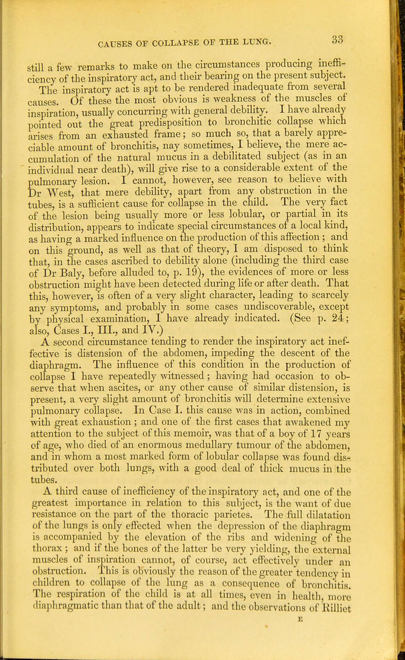 CAUSES OF COLLAPSE OE THE LUNG. still a few remarks to make on the circumstances producing ineffi- ciency of the inspiratory act, and their bearing on the present subject. The inspiratory act is apt to be rendered inadequate from several causes. Of these the most obvious is weakness of the muscles of inspiration, usually concurring with general debility. I have already pointed out the great predisposition to bronchitic collapse which arises from an exhausted frame; so much so, that a barely appre- ciable amount of bronchitis, nay sometimes, I believe, the mere ac- cumulation of the natural mucus in a debilitated subject (as in an individual near death), will give rise to a considerable extent of the pulmonary lesion. I cannot, however, see reason to believe with Dr West, that mere debility, apart from any obstruction in the tubes, is a sufficient cause for collapse in the child. The very fact of the lesion being usually more or less lobular, or partial in its distribution, appears to indicate special circumstances of a local kind, as having a marked influence on the production of this affection; and on this ground, as well as that of theory, I am disposed to think that, in the cases ascribed to debility alone (including the third case of Dr Baly, before alluded to, p. 19), the evidences of more or less obstruction might have been detected during life or after death. That this, however, is often of a very slight character, leading to scarcely any symptoms, and probably in some cases undiscoverable, except by physical examination, I have already indicated. (See p. 24; also, Cases I., III., and IV.) A second circumstance tending to render the inspiratory act inef- fective is distension of the abdomen, impeding the descent of the diaphragm. The influence of this condition in the production of collapse I have repeatedly witnessed; having had occasion to ob- serve that when ascites, or any other cause of similar distension, is present, a very slight amount of bronchitis will determine extensive pulmonary collapse. In Case I. this cause was in action, combined with great exhaustion; and one of the first cases that awakened my attention to the subject of this memoir, was that of a boy of 17 years of age, who died of an enormous medullary tumour of the abdomen, and in whom a most marked form of lobular collapse was found dis- tributed over both lungs, with a good deal of thick mucus in the tubes. A third cause of inefficiency of the inspiratory act, and one of the greatest importance in relation to this subject, is the want of due resistance on the part of the thoracic parietes. The full dilatation of the lungs is only effected when the depression of the diaphragm is accompanied by the elevation of the ribs and widening of the thorax ; and if the bones of the latter be very yielding, the external muscles of inspiration cannot, of course, act effectively under an obstruction. This is obviously the reason of the greater tendency in children to collapse of the lung as a consequence of bronchitis. The respiration of the child is at all times, even in health more diaphragmatic than that of the adult; and the observations of Rilliet