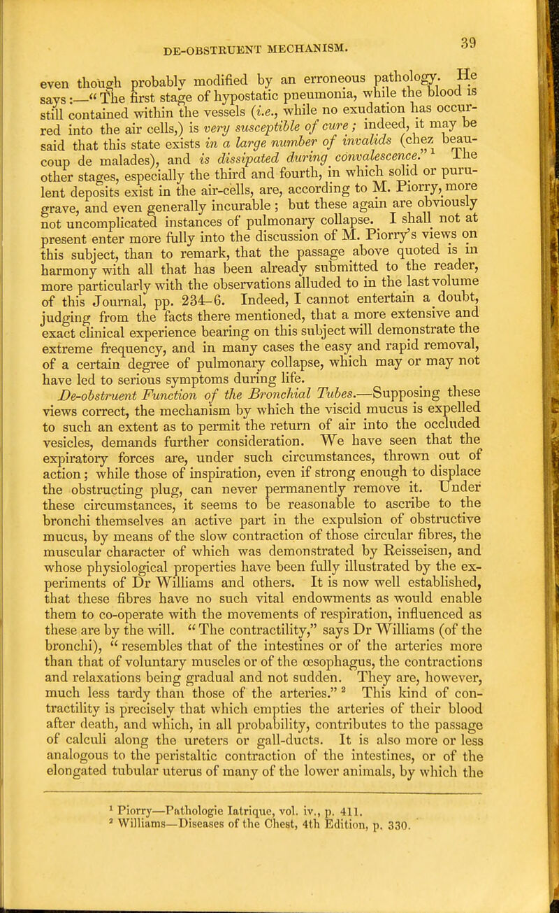 even « though probably modified by an erroneous pathology- He says._« The first stage of hypostatic pneumonia, while the blood is still contained within the vessels (i.e., while no exudation has occur- red into the air cells,) is very susceptible of cure; indeed, it may be said that this state exists in a large number of invalids (chez beau- coup de malades), and is dissipated during convalescence. Ine other stages, especially the third and fourth, in which solid or puru- lent deposits exist in the air-cells, are, according to M. Piorry, more grave, and even generally incurable ; but these again are obviously not uncomplicated instances of pulmonary collapse. I shall not at present enter more fully into the discussion of M. Piorry's views on this subject, than to remark, that the passage above quoted is in harmony with all that has been already submitted to the reader, more particularly with the observations alluded to in the last volume of this Journal, pp. 234-6. Indeed, I cannot entertain a doubt, judging from the facts there mentioned, that a more extensive and exact clinical experience bearing on this subject will demonstrate the extreme frequency, and in many cases the easy and rapid removal, of a certain degree of pulmonary collapse, which may or may not have led to serious symptoms during life. De-obstruent Function of the Bronchial Tubes.—Supposing these views correct, the mechanism by which the viscid mucus is expelled to such an extent as to permit the return of air into the occluded vesicles, demands further consideration. We have seen that the expiratory forces are, under such circumstances, thrown out of action; while those of inspiration, even if strong enough to displace the obstructing plug, can never permanently remove it. Under these circumstances, it seems to be reasonable to ascribe to the bronchi themselves an active part in the expulsion of obstructive mucus, by means of the slow contraction of those circular fibres, the muscular character of which was demonstrated by Reisseisen, and whose physiological properties have been fully illustrated by the ex- periments of Dr Williams and others. It is now well established, that these fibres have no such vital endowments as would enable them to co-operate with the movements of respiration, influenced as these are by the will.  The contractility, says Dr Williams (of the bronchi),  resembles that of the intestines or of the arteries more than that of voluntary muscles or of the oesophagus, the contractions and relaxations being gradual and not sudden. They are, however, much less tardy than those of the arteries. 2 This kind of con- tractility is precisely that which empties the arteries of their blood after death, and which, in all probability, contributes to the passage of calculi along the ureters or gall-ducts. It is also more or less analogous to the peristaltic contraction of the intestines, or of the elongated tubular uterus of many of the lower animals, by which the 1 Piorry—Pathologie Iatrique, vol. iv., p. 411. 3 Williams—Diseases of the Chest, 4th Edition, p. 330.