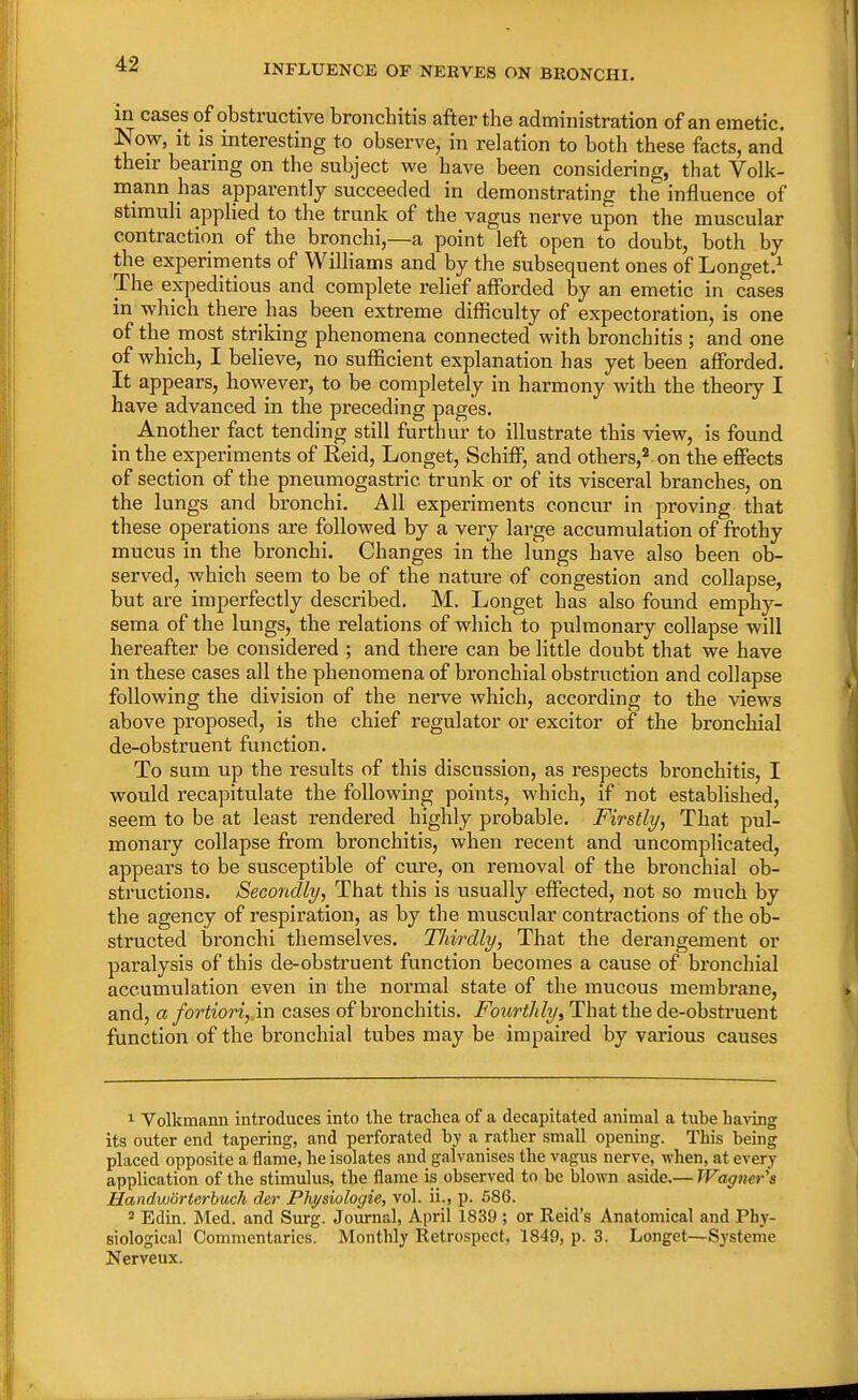 INFLUENCE OF NERVES ON BRONCHI. in cases of obstructive bronchitis after the administration of an emetic. Now, it is interesting to observe, in relation to both these facts, and their bearing on the subject we have been considering, that Volk- mann has apparently succeeded in demonstrating the influence of stimuli applied to the trunk of the vagus nerve upon the muscular contraction of the bronchi,—a point left open to doubt, both by the experiments of Williams and by the subsequent ones of Longet.1 The expeditious and complete relief afforded by an emetic in cases in which there has been extreme difficulty of expectoration, is one of the most striking phenomena connected with bronchitis ; and one of which, I believe, no sufficient explanation has yet been afforded. It appears, however, to be completely in harmony with the theory I have advanced in the preceding pages. Another fact tending still furthur to illustrate this view, is found in the experiments of Eeid, Longet, Schiff, and others,2 on the effects of section of the pneumogastric trunk or of its visceral branches, on the lungs and bronchi. All experiments concur in proving that these operations are followed by a very large accumulation of frothy mucus in the bronchi. Changes in the lungs have also been ob- served, which seem to be of the nature of congestion and collapse, but are imperfectly described. M. Longet has also found emphy- sema of the lungs, the relations of which to pulmonary collapse will hereafter be considered ; and there can be little doubt that we have in these cases all the phenomena of bronchial obstruction and collapse following the division of the nerve which, according to the views above proposed, is the chief regulator or excitor of the bronchial de-obstruent function. To sum up the results of this discussion, as respects bronchitis, I would recapitulate the following points, which, if not established, seem to be at least rendered highly probable. Firstly, That pul- monary collapse from bronchitis, when recent and uncomplicated, appears to be susceptible of cure, on removal of the bronchial ob- structions. Secondly, That this is usually effected, not so much by the agency of respiration, as by the muscular contractions of the ob- structed bronchi themselves. Tliirdly, That the derangement or paralysis of this de-obstruent function becomes a cause of bronchial accumulation even in the normal state of the mucous membrane, and, a fortiori, in cases of bronchitis. Fourthly, That the de-obstruent function of the bronchial tubes may be impaired by various causes 1 Volkmann introduces into the trachea of a decapitated animal a tube having its outer end tapering, and perforated hy a rather small opening. This being placed opposite a flame, he isolates and galvanises the vagus nerve, when, at every application of the stimulus, the flame is observed to be blown aside.— Wagner's Uandwiirterbuch der Physiologie, vol. ii., p. 586. 8 Edin. Med. and Surg. Journal, April 1839 ; or Reid's Anatomical and Phy- siological Commentaries. Monthly Retrospect, 1849, p. 3. Longet—Systeme Nerveux.