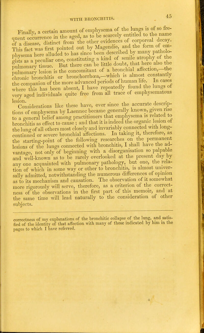 4-5 WITH BRONCHITIS. *° Finally, a certain amount of emphysema of the lungs is of so fre- quen? occurrence in the aged, as to be scarcely entitled to the name of a disease, distinct from the other evidences of corporeal decay. Thfs fact was first pointed out by Magendie and the form of em- i ysema here alluded to has since been described by many patholo- o- sS as a peculiar one, constituting a kind of senile atrophy of the gSSi^SS But there ca/be little doubt.that herealso the Llmonarv lesion is the concomitant of a bronchial affection,—the StaTEoSSS. or bronchorrhoea,_which is almost constantly the companion of the more advanced periods of human life. In cases where this has been absent, I have repeatedly found the lungs of very aged individuals quite free from all trace of emphysematous ^Considerations like these have, ever since the accurate descrip- tions of emphysema by Laennec became general y known, given rise to a general belief among practitioners that emphysema is related to bronchitis as effect to cause ; and that it is indeed the organic lesion of the lung of all others most closely and invariably connected with long- continued or severe bronchial affections. In taking it, therefore, as the starting-point of the following researches on the permanent lesions of the lungs connected with bronchitis, I shall have the ad- vantage, not only of beginning with a disorganisation so palpable and well-known as to be rarely overlooked at the present day by any one acquainted with pulmonary pathology, but one, the rela- tion of which in some way or other to bronchitis, is almost univer- sally admitted, notwithstanding the numerous differences of opinion as to its mechanism and causation. The observation of it somewhat more rigorously will serve, therefore, as a criterion of the correct- ness of the observations in the first part of this memoir, and at the same time will lead naturally to the consideration of other subjects. correctness of my explanations of the bronchitic collapse of the lung, andsatis- fied of the identity of that affection with many of those indicated by him m the