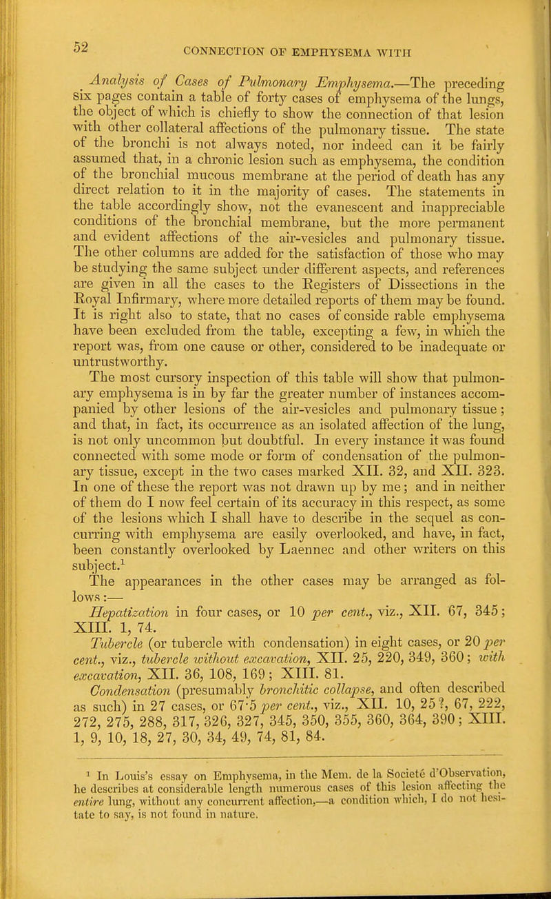 _ Analysis of Cases of Pulmonary Emphysema.—The preceding six pages contain a table of forty cases of emphysema of the lungs, the object of which is chiefly to show the connection of that lesion with other collateral affections of the pulmonary tissue. The state of the bronchi is not always noted, nor indeed can it be fairly assumed that, hi a chronic lesion such as emphysema, the condition of the bronchial mucous membrane at the period of death has any direct relation to it in the majority of cases. The statements in the table accordingly show, not the evanescent and inappreciable conditions of the bronchial membrane, but the more permanent and evident affections of the air-vesicles and pulmonary tissue. The other columns are added for the satisfaction of those who may be studying the same subject tuider different aspects, and references are given in all the cases to the Eegisters of Dissections in the Royal Infirmary, where more detailed reports of them maybe found. It is right also to state, that no cases of conside rable emphysema have been excluded from the table, excepting a few, in which the report was, from one cause or other, considered, to be inadequate or untrustworthy. The most cursory inspection of this table will show that pulmon- ary emphysema is in by far the greater number of instances accom- panied by other lesions of the air-vesicles and pulmonary tissue; and that, in fact, its occurrence as an isolated affection of the lung, is not only uncommon but doubtful. In every instance it was found connected with some mode or form of condensation of the pulmon- ary tissue, except in the two cases marked XII. 32, and XII. 323. In one of these the report was not drawn up by me; and in neither of them do I now feel certain of its accuracy in this respect, as some of the lesions which I shall have to describe in the sequel as con- curring with emphysema are easily overlooked, and have, in fact, been constantly overlooked by Laennec and other writers on this subject.1 The appearances in the other cases may be arranged as fol- lows :— Hepatization in four cases, or 10 per cent., viz., XII. 67, 345; XIII. 1, 74. Tubercle (or tubercle with condensation) in eight cases, or 20 per cent, viz., tubercle without excavation, XII. 25, 220, 349, 360; with excavation, XII. 36, 108, 169; XIII. 81. Condensation (presumably bronchitic collapse, and often described as such) in 27 cases, or 67'5 per cent., viz., XII. 10, 25?, 67, 222, 272, 275, 288, 317, 326, 327, 345, 350, 355, 360, 364, 390; XIII. 1, 9, 10, 18, 27, 30, 34, 49, 74, 81, 84. 1 In Louis's essay on Emphysema, in the Mem. cle la Societe d'Observation, he describes at considerable length numerous cases of this lesion affecting the entire lung, without any concurrent affection.—a condition which, I do not hesi- tate to say, is not found in nature.