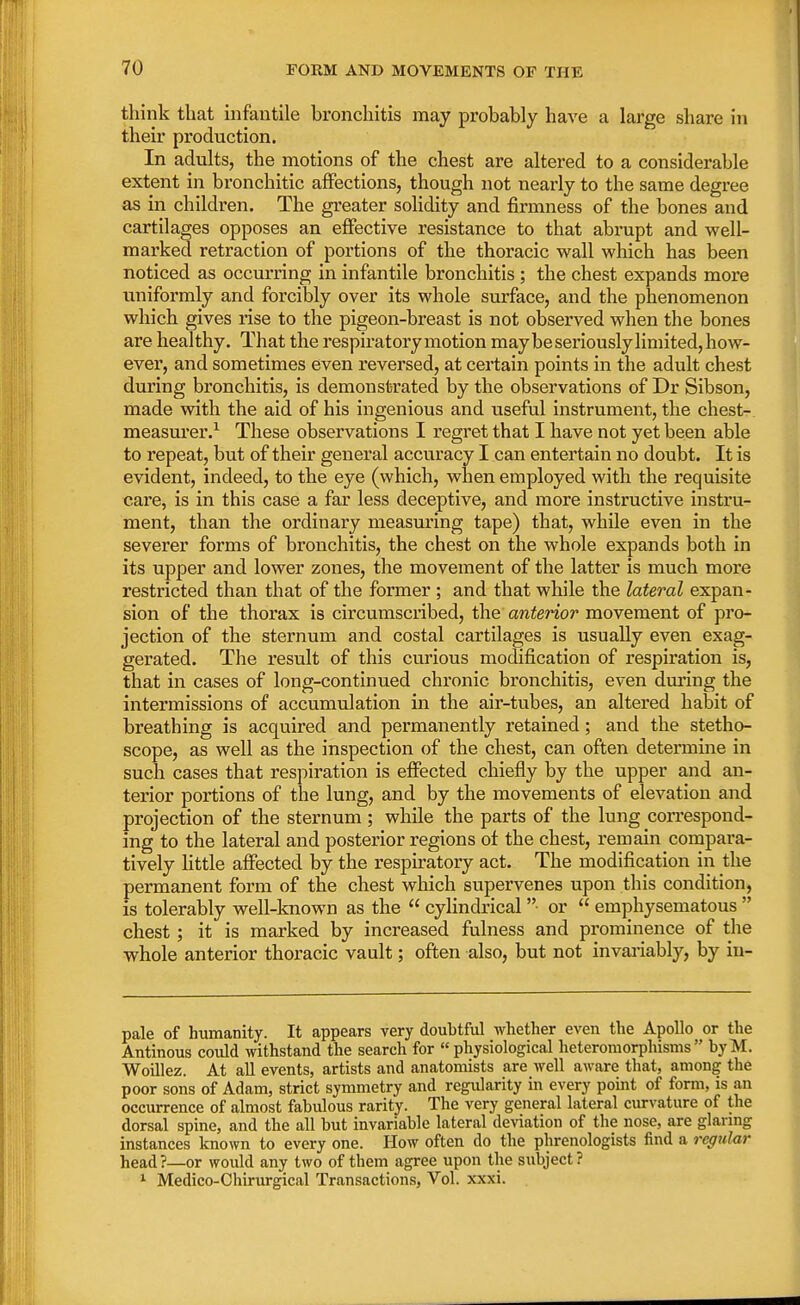 think that infantile bronchitis may probably have a large share in their production. In adults, the motions of the chest are altered to a considerable extent in bronchitic affections, though not nearly to the same degree as in children. The greater solidity and firmness of the bones and cartilages opposes an effective resistance to that abrupt and well- marked retraction of portions of the thoracic wall which has been noticed as occurring in infantile bronchitis ; the chest expands more uniformly and forcibly over its whole surface, and the phenomenon which gives rise to the pigeon-breast is not observed when the bones are healthy. That the respiratory motion may be seriously limited, how- ever, and sometimes even reversed, at certain points in the adult chest during bronchitis, is demonstrated by the observations of Dr Sibson, made with the aid of his ingenious and useful instrument, the chest- measurer.1 These observations I regret that I have not yet been able to repeat, but of their general accuracy I can entertain no doubt. It is evident, indeed, to the eye (which, when employed with the requisite care, is in this case a far less deceptive, and more instructive instru- ment, than the ordinary measuring tape) that, while even in the severer forms of bronchitis, the chest on the whole expands both in its upper and lower zones, the movement of the latter is much more restricted than that of the former ; and that while the lateral expan- sion of the thorax is circumscribed, the anterior movement of pro- jection of the sternum and costal cartilages is usually even exag- gerated. The result of this curious modification of respiration is, that in cases of long-continued chronic bronchitis, even during the intermissions of accumulation in the air-tubes, an altered habit of breathing is acquired and permanently retained; and the stetho- scope, as well as the inspection of the chest, can often determine in such cases that respiration is effected chiefly by the upper and an- terior portions of the lung, and by the movements of elevation and projection of the sternum ; while the parts of the lung correspond- ing to the lateral and posterior regions ot the chest, remain compara- tively little affected by the respiratory act. The modification in the permanent form of the chest which supervenes upon this condition, is tolerably well-known as the  cylindrical • or  emphysematous  chest; it is marked by increased fulness and prominence of the whole anterior thoracic vault; often also, but not invariably, by in- pale of humanity. It appears very doubtful whether even the Apollo or the Antinous could withstand the search for « physiological heteromorphisms  byM. Woillez. At all events, artists and anatomists are well aware that, among the poor sons of Adam, strict symmetry and regularity in every point of form, is an occurrence of almost fabulous rarity. The very general lateral curvature of the dorsal spine, and the all but invariable lateral deviation of the nose, are glaring instances known to every one. How often do the phrenologists find a regular head ?—or would any two of them agree upon the subject ? 1 Medico-Chirurgical Transactions, Vol. xxxi.