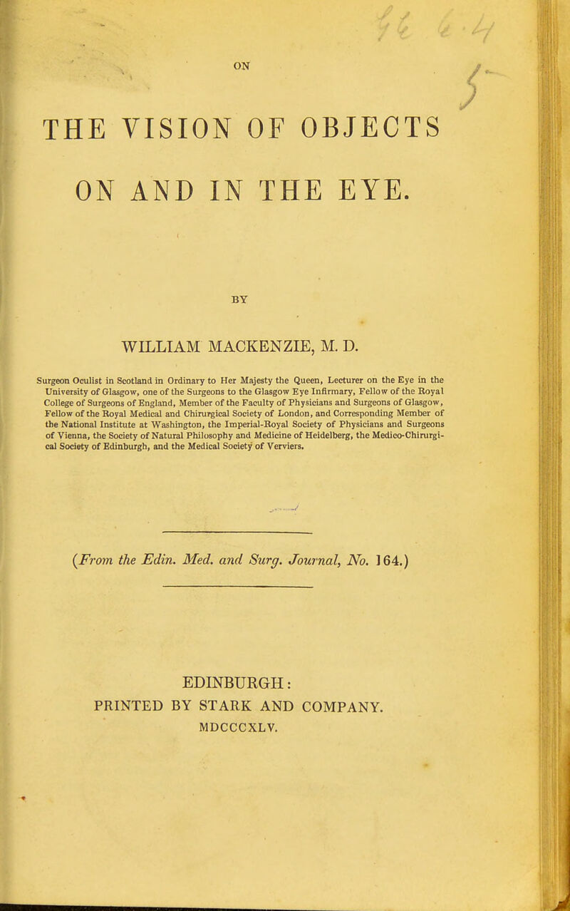 ON THE VISION OF OBJECTS ON AND IN THE EYE. BY WILLIAM MACKENZIE, M. D. Surgeon Oculist in Scotland in Ordinary to Her Majesty the Queen, Lecturer on the Eye in the University of Glasgow, one of the Surgeons to the Glasgow Eye Infirmary, Fellow of the Royal College of Surgeons of England, Member of the Faculty of Physicians and Surgeons of Glasgow, Fellow of the Royal Medical and Chirurgical Society of London, and Corresponding Member of the National Institute at Washington, the Imperial-Royal Society of Physicians and Surgeons of Vienna, the Society of Natural Philosophy and Medicine of Heidelberg, the Medico-Chirurgi- cal Society of Edinburgh, and the Medical Society of Verviers. (From the Edin. Med. and Surg. Journal, No. 164.) EDINBURGH: PRINTED BY STARK AND COMPANY. MDCCCXLV.