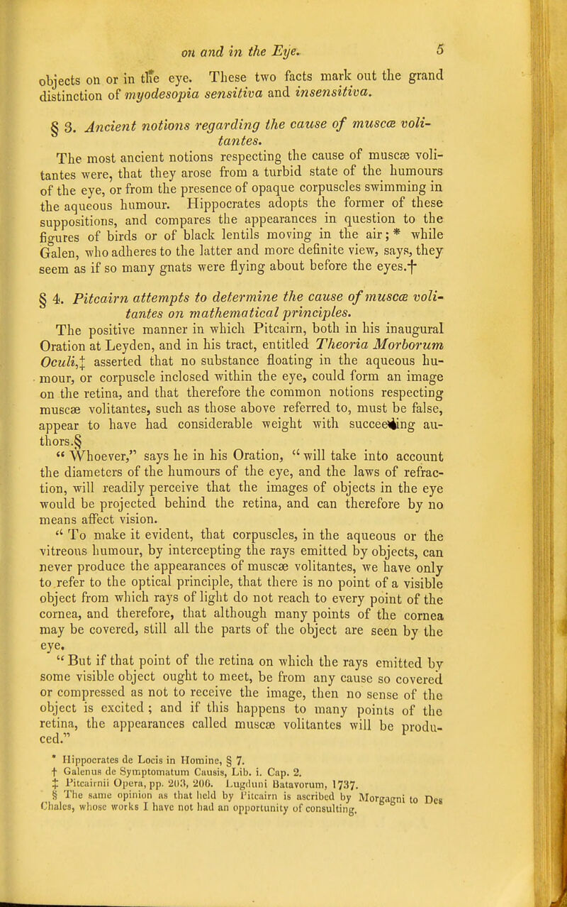 objects on or in tlte eye. These two facts mark out the grand distinction of myodesopia sensitiva and insensitiva. § 3. Ancient notions regarding the cause of muscat voli- tantes. The most ancient notions respecting the cause of muscae voli- tantes were, that they arose from a turbid state of the humours of the eye, or from the presence of opaque corpuscles swimming in the aqueous humour. Hippocrates adopts the former of these suppositions, and compares the appearances in question to the fio-ures of birds or of black lentils moving in the air;* while Galen, who adheres to the latter and more definite view, says, they seem as if so many gnats were flying about before the eyes.f § 4. Pitcairn attempts to determine the cause ofmuscce voli- tantes on mathematical principles. The positive manner in which Pitcairn, both in his inaugural Oration at Leyden, and in his tract, entitled Theoria Morborum Oculi,\ asserted that no substance floating in the aqueous hu- mour, or corpuscle inclosed within the eye, could form an image on the retina, and that therefore the common notions respecting muscae volitantes, such as those above referred to, must be false, appear to have had considerable weight with succeeding au- thors.§  Whoever, says he in his Oration,  will take into account the diameters of the humours of the eye, and the laws of refrac- tion, will readily perceive that the images of objects in the eye would be projected behind the retina, and can therefore by no means affect vision. To make it evident, that corpuscles, in the aqueous or the -vitreous humour, by intercepting the rays emitted by objects, can never produce the appearances of muscae volitantes, we have only to .refer to the optical principle, that there is no point of a visible object from which rays of light do not reach to every point of the cornea, and therefore, that although many points of the cornea may be covered, still all the parts of the object are seen by the eye.  But if that point of the retina on which the rays emitted by some visible object ought to meet, be from any cause so covered or compressed as not to receive the image, then no sense of the object is excited; and if this happens to many points of the retina, the appearances called muscae volitantes will be produ- ced. ^ * Hippocrates de Locis in Homine, § 7. t Galenus de Symptomatum Causis, Lib. i. Cap. 2. X Pitcairnii Opera, pp. 203, 200. Lugduni Batavorum, 1737. ^ § The same opinion as that held by Pitcairn is ascribed by Morgagni to Dcs Clialcs, whose works I have not had an opportunity of consulting.