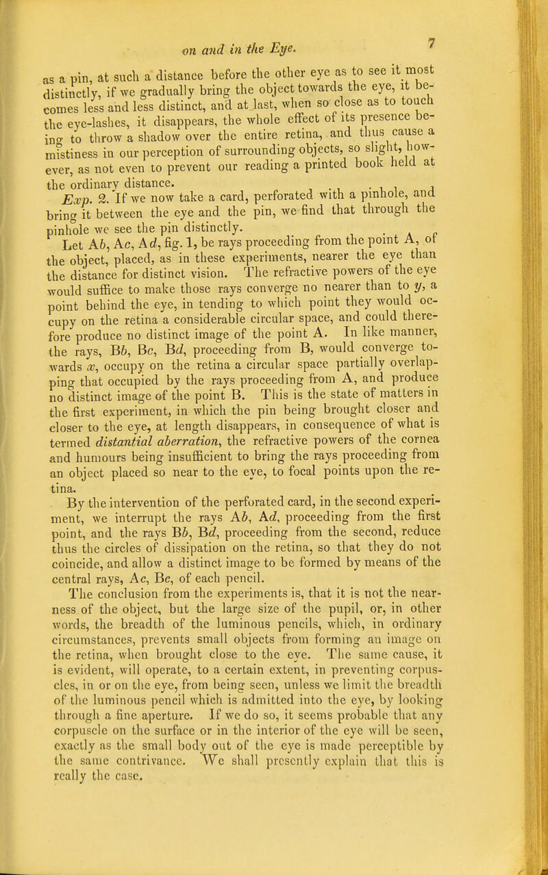 as a pin, at such a distance before the other eye as to see it most distinctly, if we gradually bring the object towards the eye, it be- comes less and less distinct, and at last, when so close as to touch the eye-lashes, it disappears, the whole effect of its presence be- ino- to throw a shadow over the entire retina, and thus cause a mistiness in our perception of surrounding objects, so slight, how- ever, as not even to prevent our reading a printed book held at the ordinary distance. ' _ Exp. 2. 'K we now take a card, perforated with a pinhole, and bring it between the eye and the pin, we find that through the pinhole we see the pin distinctly. . Let A6, Ac, Ad, fig. 1, be rays proceeding from the point A, ot the object, placed, as in these experiments, nearer the eye than the distance for distinct vision. The refractive powers of the eye would suffice to make those rays converge no nearer than to y, a point behind the eye, in tending to which point they would oc- cupy on the retina a considerable circular space, and could there- fore produce no distinct image of the point A. In like manner, the rays, B6, Be, Bd, proceeding from B, would converge to- wards a?, occupy on the retina a circular space partially overlap- ping that occupied by the rays proceeding from A, and produce no distinct image of the point B. This is the state of matters in the first experiment, in which the pin being brought closer and closer to the eye, at length disappears, in consequence of what is termed distantial aberration, the refractive powers of the cornea and humours being insufficient to bring the rays proceeding from an object placed so near to the eye, to focal points upon the re- tina. By the intervention of the perforated card, in the second experi- ment, we interrupt the rays AZ>, Ad, proceeding from the first point, and the rays BS, Bflf, proceeding from the second, reduce thus the circles of dissipation on the retina, so that they do not coincide, and allow a distinct image to be formed by means of the central rays, Ac, Be, of each pencil. The conclusion from the experiments is, that it is not the near- ness of the object, but the large size of the pupil, or, in other words, the breadth of the luminous pencils, which, in ordinary circumstances, prevents small objects from forming an image on the retina, when brought close to the eye. The same cause, it is evident, will operate, to a certain extent, in preventing corpus- cles, in or on the eye, from being seen, unless we limit the breadth of the luminous pencil which is admitted into the eye, by looking through a fine aperture. If we do so, it seems probable that any corpuscle on the surface or in the interior of the eye will be seen, exactly as the small body out of the eye is made perceptible by the same contrivance. We shall presently explain that this is really the case.