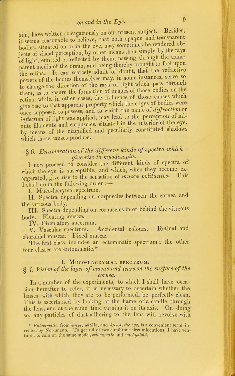 him have written so sagaciously on our present subject. Besides it seems reasonable to believe, that both opaque and transparent bodies, situated on or in the eye, may sometimes be rendered ob- jects of visual perception, by other means than simply by the rays of lio-ht, emitted or reflected by them, passing through the trans- parent media of the organ, and being thereby brought to foci upon the retina. It can scarcely admit of doubt, that the refractive powers of the bodies themselves may, in some instances, serve so to change the direction of the rays of light which pass through them, as to ensure the formation of images of those bodies on the retina while, in other cases, the influence of those causes which aive rise to that apparent property which the edges of bodies were once supposed to possess, and to which the name of diffraction or inflection of light was applied, may lead to the perception of mi- nute filaments and corpuscles, situated in the interior of the eye, by means of the magnified and peculiarly constituted shadows which those causes produce. § 6. Enumeration of the different kinds of spectra which give rise to myodesopia. I now proceed to consider the different kinds of spectra of which the eye is susceptible, and which, when they become ex- aggerated, give rise to the sensation of musca volitantes. This I shall do in the following order :— I. Muco-lacrymal spectrum. II. Spectra depending on corpuscles between the cornea and the vitreous body. III. Spectra depending on corpuscles in or behind the vitreous body. Floating muscse. IV. Circulatory spectrum. V. Vascular spectrum. Accidental colours. Retinal and choroidal muscse. Fixed muscse. The first class includes an ectommatic spectrum ; the other four classes are entommatic* I. Muco-lacrymal spectrum. § 7. Vision of the layer of mucus and tears on the surface of the cornea. In a number of the experiments, to which I shall have occa- sion hereafter to refer, it is necessary to ascertain whether the lenses, with which they are to be performed, be perfectly clean. This is ascertained by looking at the flame of a candle through the lens, and at the same time turning it on its axis. On doing so, any particles of dust adhering to the lens will revolve with * Entommatic, from sutoc, ■within, and IfJ-ff-, the eye, is a convenient term in- vented by Nordmann. To get rid of two cumbrous circumlocutions, I have ven- tured to coin on the same model, ectommatic and cntvliyaloid.