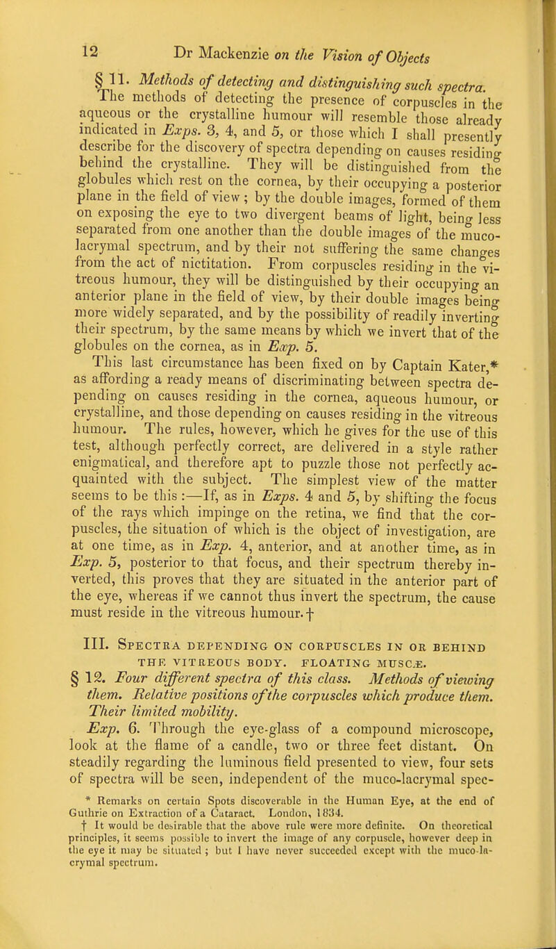 §11. Methods of detecting and distinguishing such spectra The methods of detecting the presence of corpuscles in the aqueous or the crystalline humour will resemble those already indicated in Exps. 3, 4, and 5, or those which I shall presently describe for the discovery of spectra depending on causes residing behind the crystalline. They will be distinguished from the globules which rest on the cornea, by their occupying a posterior plane in the field of view; by the double images, formed of them on exposing the eye to two divergent beams of light, beinc less separated from one another than the double images of the muco- lacrymal spectrum, and by their not suffering the same changes from the act of nictitation. From corpuscles residing in the vi- treous humour, they will be distinguished by their occupying an anterior plane in the field of view, by their double images being more widely separated, and by the possibility of readily inverting their spectrum, by the same means by which we invert that of the globules on the cornea, as in Ewp. 5. This last circumstance has been fixed on by Captain Kater,* as affording a ready means of discriminating between spectra de- pending on causes residing in the cornea, aqueous humour, or crystalline, and those depending on causes residing in the vitreous humour. The rules, however, which he gives for the use of this test, although perfectly correct, are delivered in a style rather enigmatical, and therefore apt to puzzle those not perfectly ac- quainted with the subject. The simplest view of the matter seems to be this:—If, as in Exps. 4 and 5, by shifting the focus of the rays which impinge on the retina, we find that the cor- puscles, the situation of which is the object of investigation, are at one time, as in Exp. 4, anterior, and at another time, as in Exp. 5, posterior to that focus, and their spectrum thereby in- verted, this proves that they are situated in the anterior part of the eye, whereas if we cannot thus invert the spectrum, the cause must reside in the vitreous humour, f III. Spectra depending on corpuscles in or behind THE VITREOUS BODY. FLOATING MUSC.E. § 12. Four different spectra of this class. Methods of vieioing them. Relative positions of the corpuscles which produce them. Their limited mobility. Exp. 6. Through the eye-glass of a compound microscope, look at the flame of a candle, two or three feet distant. On steadily regarding the luminous field presented to view, four sets of spectra will be seen, independent of the muco-lacrymal spec- * Remarks on certain Spots discoverable in the Human Eye, at the end of Guthrie on Extraction of a Cataract. London, ll!;i4. f It would be desirable that the above rule were more definite. On theoretical principles, it seems possible to invert the image of any corpuscle, however deep in the eye it may be situated ; but 1 have never succeeded except with the muco-ln- crymal spectrum.