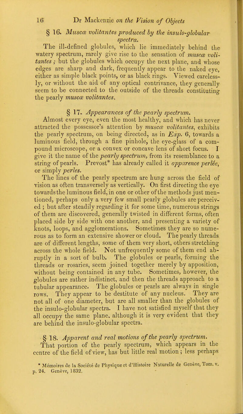 § 16. Muscm volita?ites produced by the insulo-globular spectra. The ill-defined globules, which lie immediately behind the watery spectrum, rarely give rise to the sensation of muscce voli- tantes; but the globules which occupy the next plane, and whose edges are sharp and dark, frequently appear to the naked eye, either as simple black points, or as black rings. Viewed careless- ly, or without the aid of any optical contrivance, they generally seem to be connected to the outside of the threads constituting the pearly muscce volitantes. § 17. Appearances of the pearly spectrum. Almost every eye, even the most healthy, and which has never attracted the possessor's attention by muscce volitantes, exhibits the pearly spectrum, on being directed, as in Exp. 6, towards a luminous field, through a fine pinhole, the eye-glass of a com- pound microscope, or a convex or concave lens of short focus. I give it the name of the pearly spectrum, from its resemblance to a string of pearls. Prevost* has already called it apparence perlee, or simply perles. The lines of the pearly spectrum are hung across the field of vision as often transversely as vertically. On first directing the eye towards the luminous field, in one or other of the methods just men- tioned, perhaps only a very few small pearly globules are perceiv- ed ; but after steadily regarding it for some time, numerous strings of them are discovered, generally twisted in different forms, often placed side by side with one another, and presenting a variety of knots, loops, and agglomerations. Sometimes they are so nume- rous as to form an extensive shower or cloud. The pearly threads are of different lengths, some of them very short, others stretching across the whole field. Not unfrequently some of them end ab- ruptly in a sort of bulb. The globules or pearls, forming the threads or rosaries, seem joined together merely by apposition, without being contained in any tube. Sometimes, however, the globules are rather indistinct, and then the threads approach to a tubular appearance. The globules or pearls are always in single rows. They appear to be destitute of any nucleus. They are not all of one diameter, but are all smaller than the globules of the insulo-globular spectra. I have not satisfied myself that they all occupy the same plane, although it is very evident that they are behind the insulo-globular spectra. § 18. Apparent and real motions of the pearly spectrum. That portion of the pearly spectrum, which appears in the centre of the field of view, has but little real motion; less perhaps ' Memoires de la Societe dc Physique et d'Histoire Naturelle de Geneve, Tom. v. p. 24. Geneve, 1832,