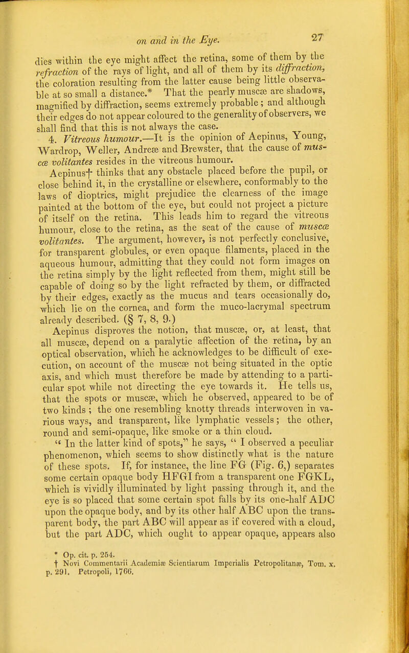 dies within the eye might affect the retina, some of them by the refraction of the rays of light, and all of them by its diffraction, the coloration resulting from the latter cause being little observa- ble at so small a distance * That the pearly muscse are shadows, magnified by diffraction, seems extremely probable ; and although their edges do not appear coloured to the generality of observers, we shall find that this is not always the case. _ 4. Vitreous humour.—It is the opinion of Aepinus, Young, Wardrop, Weller, Andrese and Brewster, that the cause of mus- ccb volitantes resides in the vitreous humour. Aepinusf thinks that any obstacle placed before the pupil, or close behind it, in the crystalline or elsewhere, conformably to the laws of dioptrics, might prejudice the clearness of the image painted at the bottom of the eye, but could not project a picture of itself on the retina. This leads him to regard the vitreous humour, close to the retina, as the seat of the cause of musca volitantes. The argument, however, is not perfectly conclusive, for transparent globules, or even opaque filaments, placed in the aqueous humour, admitting that they could not form images on the retina simply by the light reflected from them, might still be capable of doing so by the light refracted by them, or diffracted by their edges, exactly as the mucus and tears occasionally do, which lie on the cornea, and form the muco-lacrymal spectrum already described. (§ 7, 8, 9-) Aepinus disproves the notion, that muscse, or, at least, that all muscse, depend on a paralytic affection of the retina, by an optical observation, which he acknowledges to be difficult of exe- cution, on account of the muscse not being situated in the optic axis, and which must therefore be made by attending to a parti- cular spot while not directing the eye towards it. He tells us, that the spots or muscse, which he observed, appeared to be of two kinds ; the one resembling knotty threads interwoven in va- rious ways, and transparent, like lymphatic vessels; the other, round and semi-opaque, like smoke or a thin cloud.  In the latter kind of spots, he says,  I observed a peculiar phenomenon, which seems to show distinctly what is the nature of these spots. If, for instance, the line FG (Pig. 6,) separates some certain opaque body HFGI from a transparent one FGKL, which is vividly illuminated by light passing through it, and the eye is so placed that some certain spot falls by its one-half ADC upon the opaque body, and by its other half ABC upon the trans- parent body, the part ABC will appear as if covered with a cloud, but the part ADC, which ought to appear opaque, appears also * Op. cit. p. 254. ■)• Novi Commentarii Academia: Scicntiarum Impcrialis Petropolitanse, Tom. x. p. 291. Petropoli, 17G0.