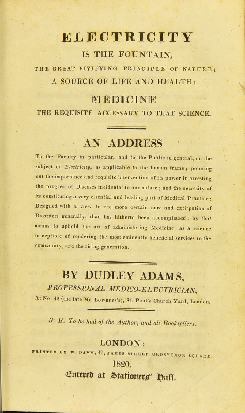 ELECTRICITY IS THE FOUNTAIN, THE GREAT VIVIFYING PRINCIPLE OF NATURE; A SOURCE OF LIFE AND HEALTH: MEBICIME THE REQUISITE ACCESSARY TO THAT SCIENCE. AN ADDRESS To the Faculty in particular, and to the Public in general, on the subject of Electricity, as applicable to the human frame; pointing out the importance and requisite intervention of its power in arresting the progress of Diseases incidental to our nature; and the necessity of its constituting a very essential and leading part of Medical Practice: Designed with a view to the more certain cure and extirpation of Disorders generally, than has hitherto been accomplished : by that means to uphold the art of administering Medicine, as a science susceptible of rendering the most eminently beneficial services to the community, and the rising generation. BY DUDLEY ADAMS, PROFESSIONAL MED WO,EL E CTRICUN, At No. 42 (the late Mr. Lowndes's), St. Paul's Church Yard, London N. B. To be had of the Author, and all.Booksellers. LONDON: FRINTED BY W. DAYY, 41, JAMES ST R E ET, O S V E N 0 R SQUARJ 1820.