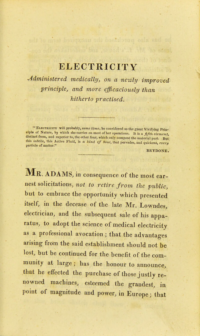 Administered medically, on a newly improved principle, and more efficaciously than hitherto practised.  Eleotricitt will probably, some time, be considered as the great VivifyiDg Prin- ciple of Nature, by which she carries on most of her operations. It is a fifth element distinct from, and superior to, the other four, which only compose the material part. But this subtile, this Active Fluid, is a kind 0/Soui, that pervades, and quickens, CDerv particle of matter. • 1 > BRYDONE. iVlR. ADAMS;, in consequence of the most ear- nest solicitations, not to retire from the puUic, but to embrace the opportunity which presented itself, in the decease of the late Mr. Lowndes, electrician, and the subsequent sale of his appa- ratus, to adopt the science of medical electricity as a professional avocation; that the advantages arising from the said establishment should not be lost, but be continued for the benefit of the com- munity at large; has the honour to announce, that he effected the purchase of those justly re- nowned machines, esteemed the grandest, in point of magnitude and power, in Europe; that