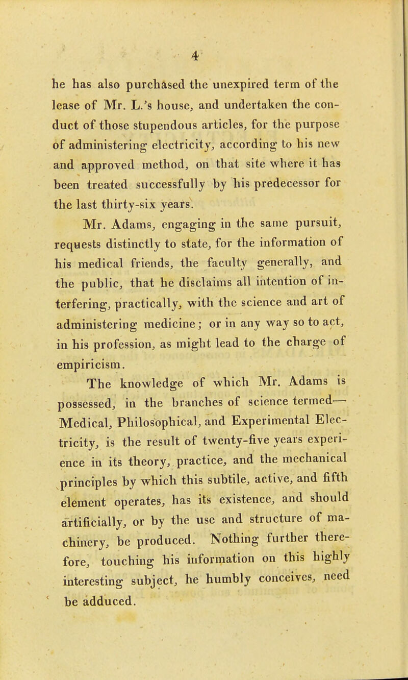 he has also purchased the unexpired term of the lease of Mr. L.'s house, and undertaken the con- duct of those stupendous articles, for the purpose of administering electricity, according to his new and approved method, on that site where it has been treated successfully by his predecessor for the last thirty-six yeats, Mr. Adams, engaging in the same pursuit, requests distinctly to state, for the information of his medical friends, the faculty generally, and the public, that he disclaims all intention of in- terfering, practically, with the science and art of administering medicine; or in any way so to act, in his profession, as might lead to the charge of empiricism. The knowledge of which Mr. Adams is possessed, in the branches of science termed— Medical, Philosophical, and Experimental Elec- tricity, is the result of twenty-five years experi- ence in its theory, practice, and the mechanical principles by which this subtile, active, and fifth element operates, has its existence, and should artificially, or by the use and structure of ma- chinery, be produced. Nothing further there- fore, touching his information on this highly interesting subject, he humbly conceives, need ' be adduced.