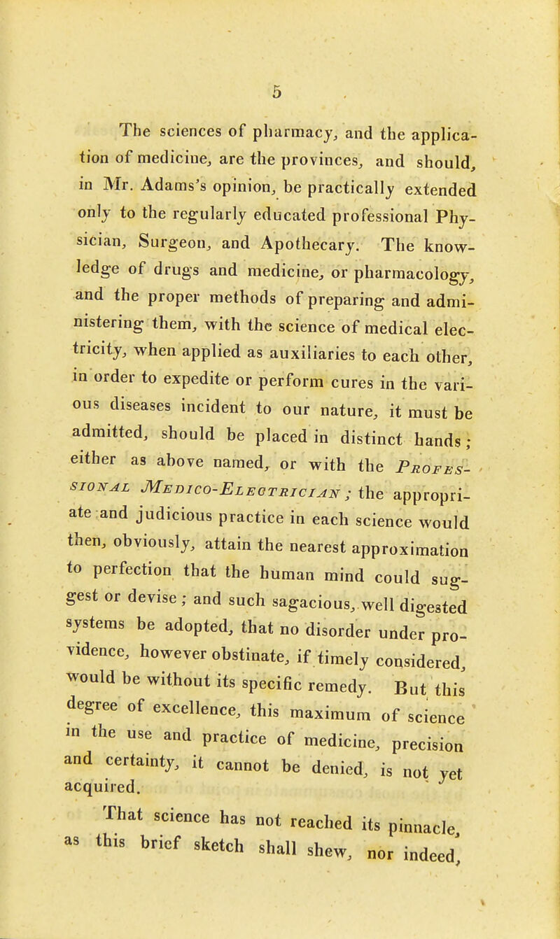 The sciences of pharmacy, and the applica- tion of medicine, are the provinces, and should, in Mr. Adams's opinion, be practically extended only to the regularly educated professional Phy- sician, Surgeon, and Apothecary. The know- ledge of drugs and medicine, or pharmacology, and the proper methods of preparing and admi- nistering them, with the science of medical elec- tricity, when applied as auxiliaries to each other, in order to expedite or perform cures in the vari- ous diseases incident to our nature, it must be admitted, should be placed in distinct hands; either as above named, or with the Profes- SIGNAL Medico-Eleotrician ; ihe appropri- ate and judicious practice in each science would then, obviously, attain the nearest approximation to perfection that the human mind could sug- gest or devise; and such sagacious, well digested systems be adopted, that no disorder under pro- vidence, however obstinate, if timely considered, would be without its specific remedy. But this degree of excellence, this maximum of science ' m the use and practice of medicine, precision and certamty, it cannot be denied, is not yet acquired. That science has not reached its pinnacle a> this brief sketch shall shew, nor indeed'.