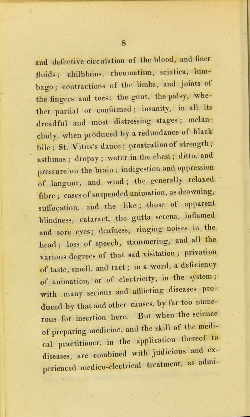 and defective circulation of the blood, and finer fluids; chilblains, rheumatism, sciatica, lum- bago ; contractions of the limbs, and joints of the fingers and toes; the gout, the palsy, whe- ther partial or confirmed; insanity, in all its dreadful and most distressing stages; melan- choly, when produced hy a redundance of black bile; St. Vitus's dance; prostration of strength; asthmas ; dropsy ; water in the chest; ditto, and pressure on the brain ; indigestion and oppression of languor, and wmd; the generally relaxed fibre; cases of suspended animation, as drowning, sufi-ocation, and the like; those of apparent blindness, cataract, the gutta serena, inflamed and sore eyes; deafness, ringing noises in the head; loss of speech, stammering, and all the various degrees of that sad visitation ; privation of taste, smell, and tact; in a word, a deficiency of animation, or of electricity, in the system; with many serious and afflicting diseases pro- duced by that and other causes, by far too nume- rous for insertion here. But when the science of preparing medicine, and the skill of the medi- cal practitioner, in the application thereof to diseases, are combined with judicious and ex- perienced medico-electrical, treatment, as admi-