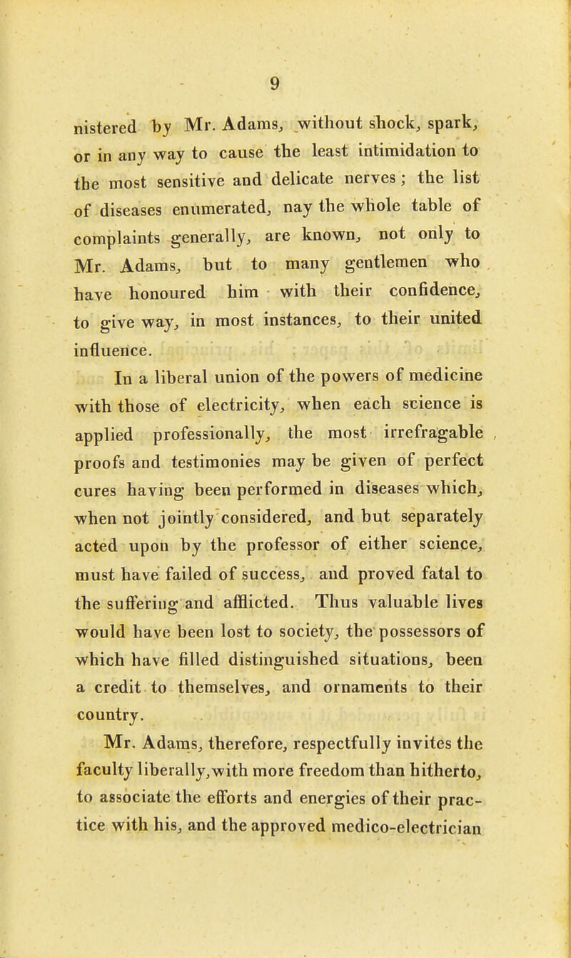 nistered by Mr. Adams/ jwithout shock, spark, or in any way to cause the least intimidation to the most sensitive and delicate nerves; the list of diseases enumerated, nay the whole table of complaints generally, are known, not only to Mr. Adams, but to many gentlemen who have honoured him with their confidence, to give way, in most instances, to their united influence. In a liberal union of the powers of medicine with those of electricity, when each science is applied professionally, the most irrefragable proofs and testimonies may be given of perfect cures having been performed in diseases which, when not jointly considered, and but separately acted upon by the professor of either science, must have failed of success, and proved fatal to the suiferins: and afflicted. Thus valuable lives would have been lost to society, the possessors of which have filled distinguished situations, been a credit to themselves, and ornaments to their country. Mr. Adams, therefore, respectfully invites the faculty liberally,with more freedom than hitherto, to associate the efforts and energies of their prac- tice with his, and the approved medico-electrician