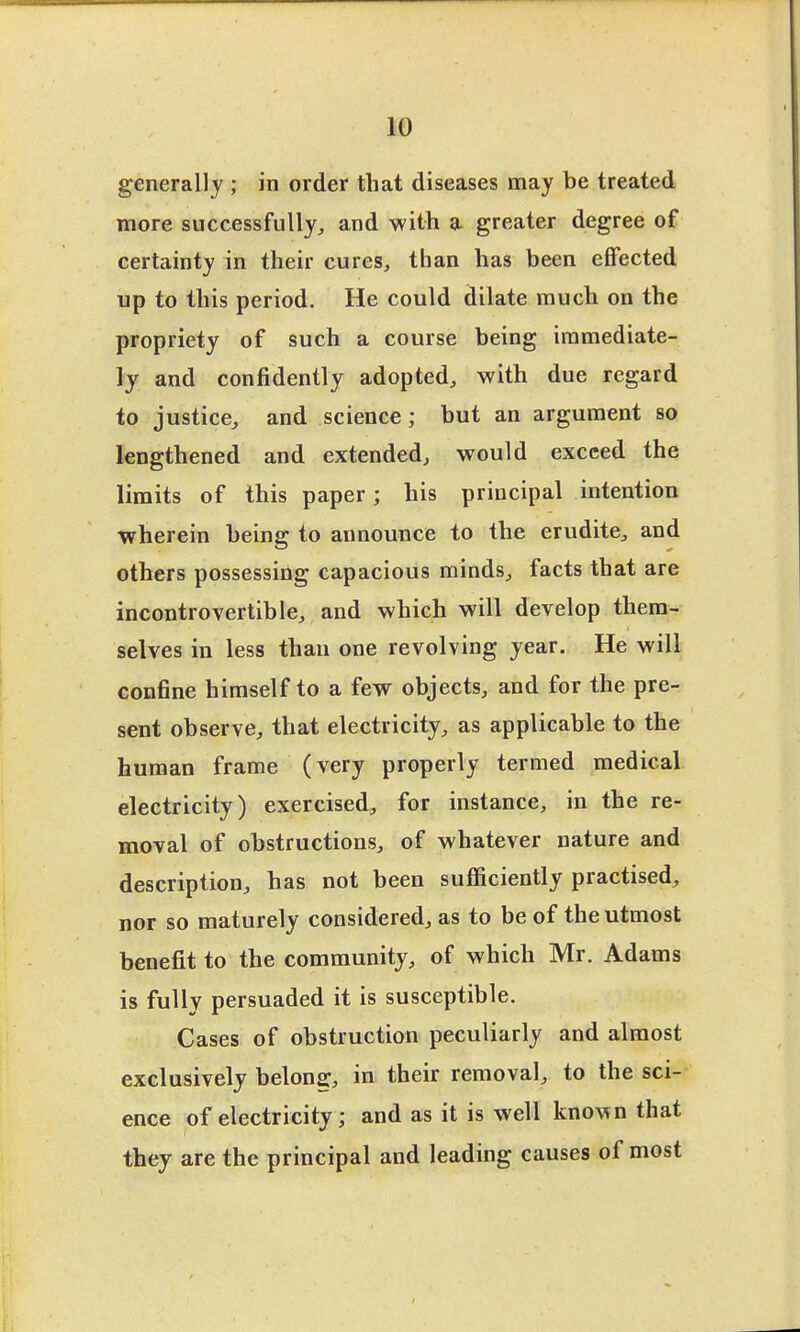 generally ; in order that diseases may be treated more successfully, and with a greater degree of certainty in their cures, than has been effected up to this period. He could dilate much on the propriety of such a course being immediate- ly and confidently adopted, with due regard to justice, and science; but an argument so lengthened and extended, would exceed the limits of this paper; his principal intention wherein being to announce to the erudite, and others possessing capacious minds, facts that are incontrovertible, and which will develop them- selves in less than one revolving year. He will confine himself to a few objects, and for the pre- sent observe, that electricity, as applicable to the human frame (very properly termed medical electricity) exercised, for instance, in the re- moval of obstructions, of whatever nature and description, has not been sufficiently practised, nor so maturely considered, as to be of the utmost benefit to the community, of which Mr. Adams is fully persuaded it is susceptible. Cases of obstruction peculiarly and almost exclusively belong, in their removal, to the sci- ence of electricity; and as it is well known that they are the principal and leading causes of most