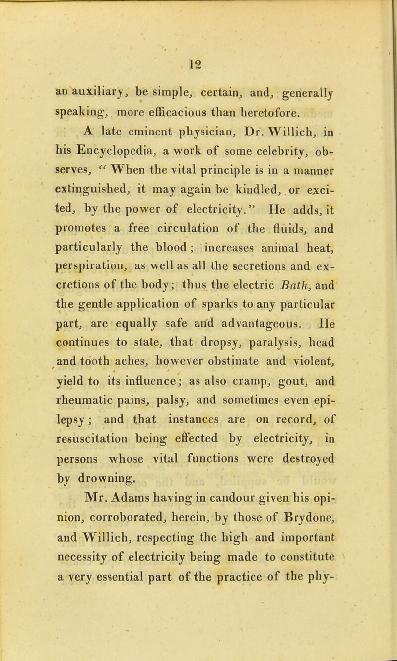 an auxiliary, be simple, certain, and, generally speaking, more efficacious than heretofore. A late eminent physician. Dr. Willich, in his Encyclopedia, a work of some celebrity, ob- serves. When the vital principle is in a manner extinguished, it may again be kindled, or exci- ted, by the power of electricity. He adds, it promotes a free circulation of the fluids, and particularly the blood; increases animal heat, perspiration, as well as all the secretions and ex- cretions of the body; thus the electric Bath, and the gentle application of sparks to any particular part, are equally safe and advantageous. He continues to state, that dropsy, paralysis, head and tooth aches, however obstinate and violent, yield to its influence; as also cramp, gout, and rheumatic pains, palsy, and sometimes even epi- lepsy ; and that instances are on record, of resuscitation being efiected by electricity, in persons whose vital functions were destroyed by drowning. Mr. Adams having in candour given his opi- nioD, corroborated, herein, by those of Brydone, and Willich, respecting the high and important necessity of electricity being made to constitute a very essential part of the practice of the phy-