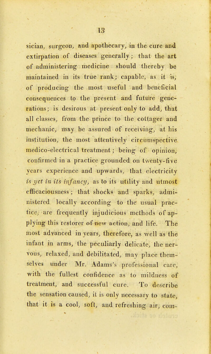 sician^ surgeoD^ and apothecary,, in the cure and extirpation of diseases generally; that the art of administering medicine should thereby be maintained in its true rank; capable^ as it is, of producing the most useful and beneficial consequences to the present and future gene- rations; is desirous at present only to add, that all classes^ from the prince to the cottager and mechanic, may he assured of receiving, at his institution, the most attentively circumspective, medico-electrical treatment; being of opinion, confirmed in a practice grounded on twenty-five years experience and upwards, that electricity is yet in its infancy, as to its utility and utmost efficaciousness; that shocks and sparks, admi- nistered locally according to the usual prac- tice, are frequently injudicious methods of ap- plying this restorer of new action, and life. The most advanced in years, therefore, as well a:s the infant in arms, the peculiarly delicate, the ner- vous, relaxed, and debilitated, may place them- selves under Mr. Adams's professional care, with the fullest confidence as to mildness of treatment, and successful cure. To describe the sensation caused, it is only necessary to state, that it is a cool, soft, and refreshing air, com-