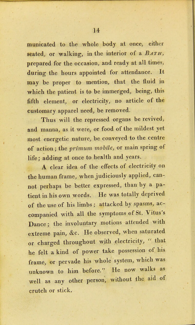 municated to the whole body at once, either seated, or -walking, in the interior of a Bath, prepared for the occasion, and ready at all times, during the hours appointed for attendance. It may be proper to mention, that the fluid in which the patient is to be immerged, being, this fifth element, or electricity, no article of the customary apparel need, be removed. Thus will the repressed organs be revived, and manna, as it were, or food of the mildest yet most energetic nature, be conveyed to the centre of action; the primwn mobile, or main spring of life; adding at once to health and years. A clear idea of the effects of electricity on the human frame, when judiciously applied, can- not perhaps be better expressed, than by a pa- tient in his own words. He was totally deprived of the use of his limbs; attacked by spasms, ac- companied with all the symptoms of St. Vitus's Dance; the involuntary motions attended with extreme pain, &c. He observed, when saturated or charged throughout with electricity, that he felt a kind of power take possession of his frame, or pervade his whole system, which was unknown to him before. He now walks as well as any other person, without the aid of crutch or stick.