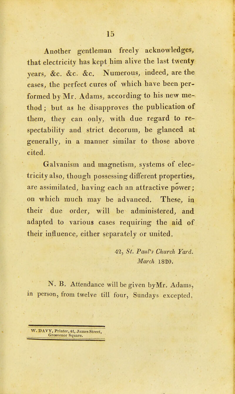 Another gentleman freely acknowledges^ that electricity has kept him alive the last twenty years, &c. &c. &c. Numerous, indeed, are the cases, the perfect cures of which have heen per- formed by Mr. Adams, according to his new me- thod ; but as he disapproves the publication of them, they can only, with due regard to re- spectability and strict decorum, be glanced at generally, in a manner similar to those above cited. Galvanism and magnetism, systems of elec- tricity also, though possessing different properties, are assimilated, having each an attractive power; on which much may be advanced. These, in their due order, will be administered, and adapted to various cases requiring the aid of their influence, either separately or united. 42, 5*^. Paul's Church Yard. March 1820. N. B, Attendance will be given byMr. Adams, in person, from twelve till four, Sundays excepted. W. DAVy, Printer, 41, James Street, GrosTenor Square.